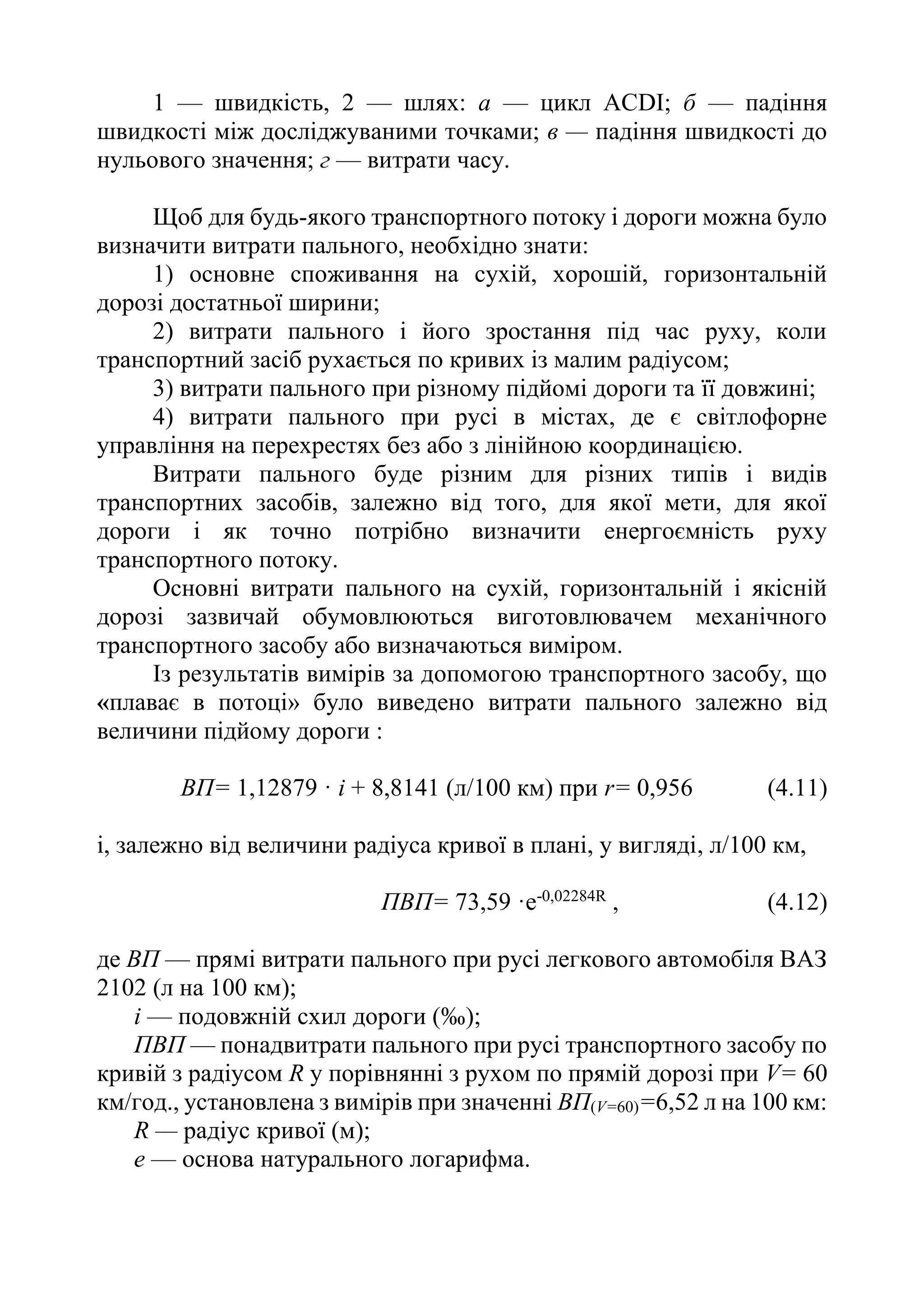 1 — швидкість, 2 — шлях: а — цикл АСDІ; б — падіння
швидкості між досліджуваними точками; в — падіння швидкості до
нульового значення; г — витрати часу.
Щоб для будь-якого транспортного потоку і дороги можна було
визначити витрати пального, необхідно знати:
1) основне споживання на сухій, хорошій, горизонтальній
дорозі достатньої ширини;
2) витрати пального і його зростання під час руху, коли
транспортний засіб рухається по кривих із малим радіусом;
3) витрати пального при різному підйомі дороги та її довжині;
4) витрати пального при русі в містах, де є світлофорне
управління на перехрестях без або з лінійною координацією.
Витрати пального буде різним для різних типів і видів
транспортних засобів, залежно від того, для якої мети, для якої
дороги і як точно потрібно визначити енергоємність руху
транспортного потоку.
Основні витрати пального на сухій, горизонтальній і якісній
дорозі зазвичай обумовлюються виготовлювачем механічного
транспортного засобу або визначаються виміром.
Із результатів вимірів за допомогою транспортного засобу, що
«плаває в потоці» було виведено витрати пального залежно від
величини підйому дороги :
ВП= 1,12879 · і + 8,8141 (л/100 км) при r= 0,956 (4.11)
і, залежно від величини радіуса кривої в плані, у вигляді, л/100 км,
ПВП= 73,59 ·e-0,02284R
, (4.12)
де ВП — прямі витрати пального при русі легкового автомобіля ВАЗ
2102 (л на 100 км);
i — подовжній схил дороги (‰);
ПВП — понадвитрати пального при русі транспортного засобу по
кривій з радіусом R у порівнянні з рухом по прямій дорозі при V= 60
км/год., установлена з вимірів при значенні ВП(V=60)=6,52 л на 100 км:
R — радіус кривої (м);
е — основа натурального логарифма.
 