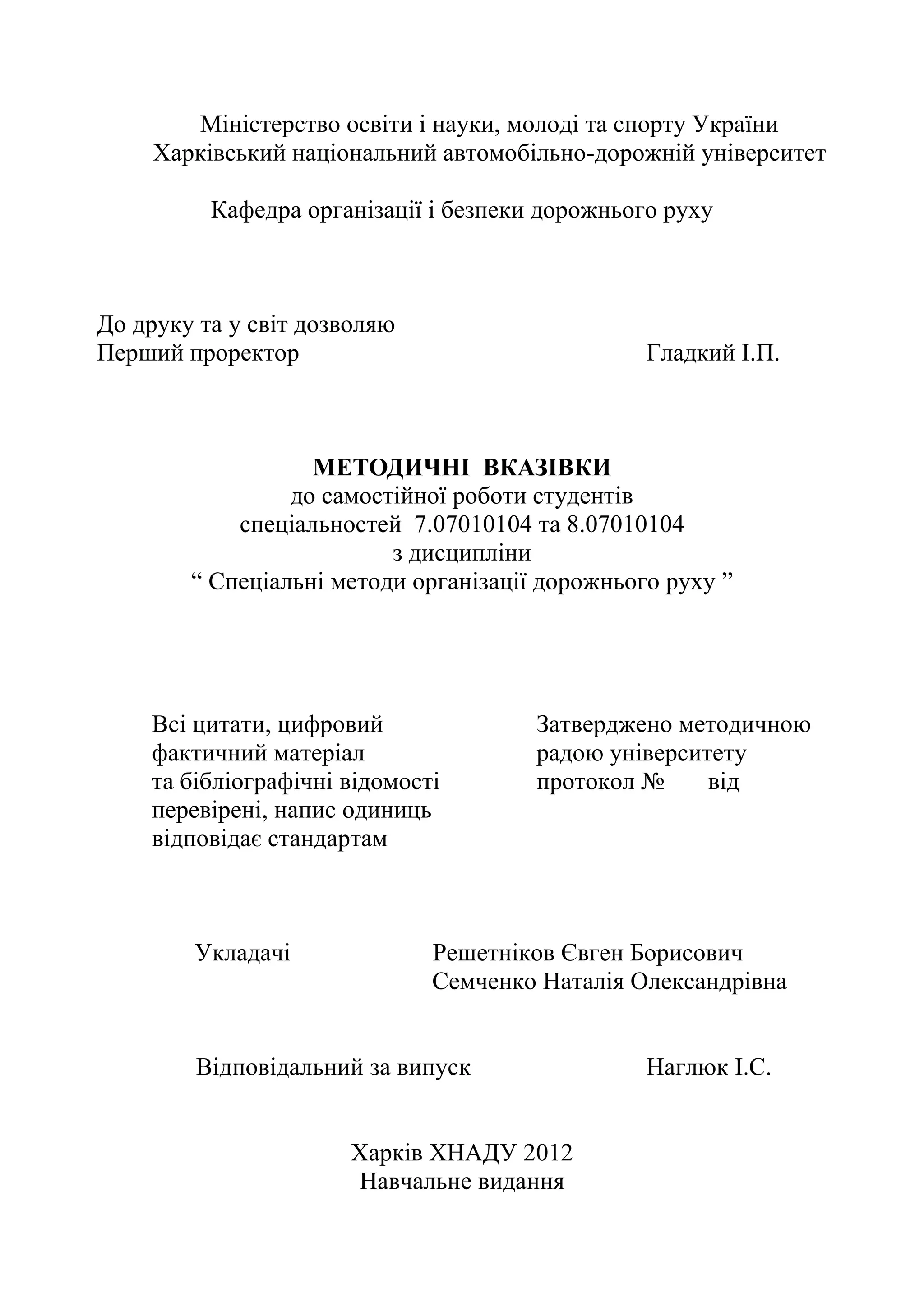 Міністерство освіти і науки, молоді та спорту України
Харківський національний автомобільно-дорожній університет
Кафедра організації і безпеки дорожнього руху
До друку та у світ дозволяю
Перший проректор Гладкий І.П.
МЕТОДИЧНІ ВКАЗІВКИ
до самостійної роботи студентів
спеціальностей 7.07010104 та 8.07010104
з дисципліни
“ Спеціальні методи організації дорожнього руху ”
Всі цитати, цифровий Затверджено методичною
фактичний матеріал радою університету
та бібліографічні відомості протокол № від
перевірені, напис одиниць
відповідає стандартам
Укладачі Решетніков Євген Борисович
Семченко Наталія Олександрівна
Відповідальний за випуск Наглюк І.С.
Харків ХНАДУ 2012
Навчальне видання
 