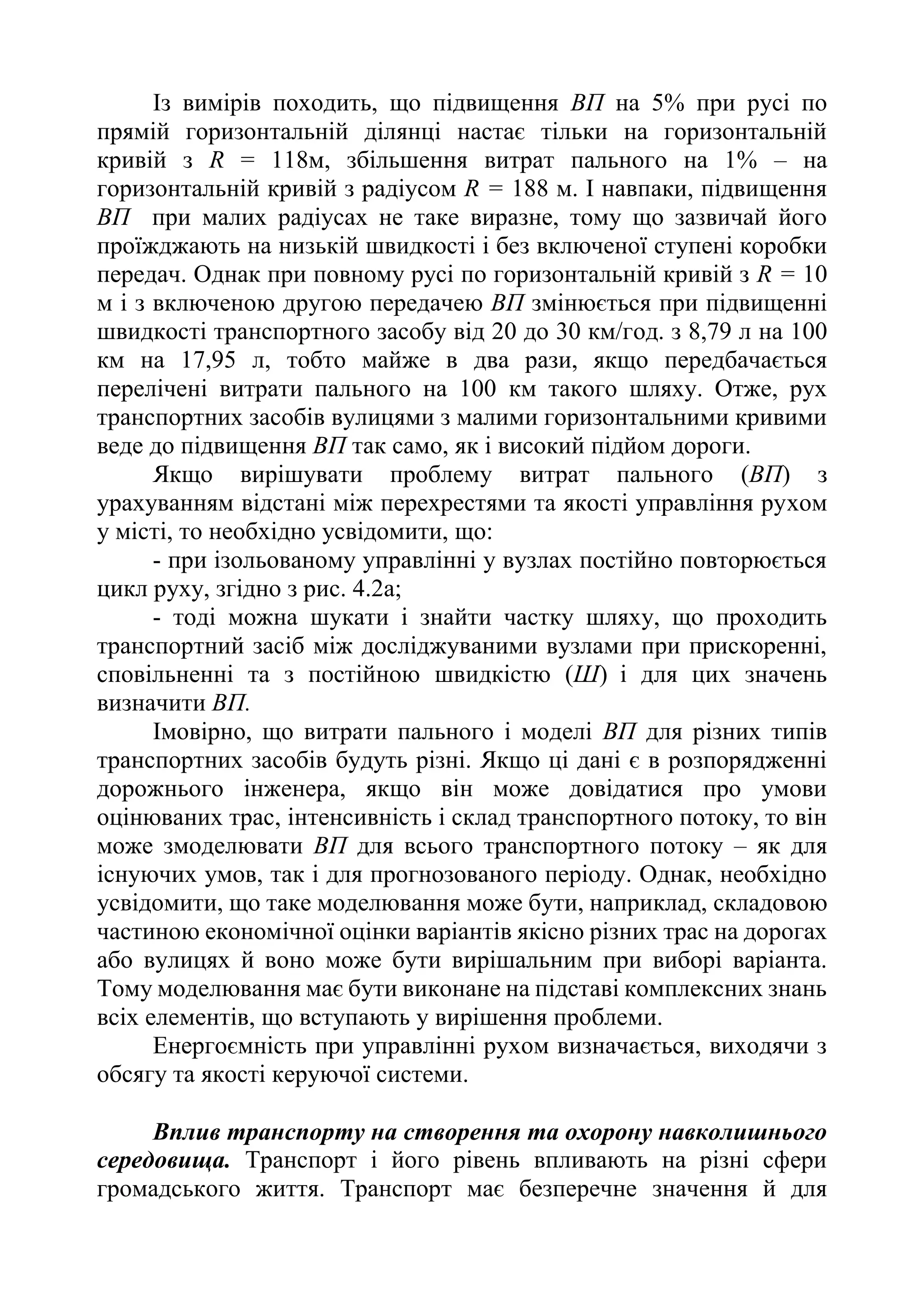 Із вимірів походить, що підвищення ВП на 5% при русі по
прямій горизонтальній ділянці настає тільки на горизонтальній
кривій з R = 118м, збільшення витрат пального на 1% – на
горизонтальній кривій з радіусом R = 188 м. І навпаки, підвищення
ВП при малих радіусах не таке виразне, тому що зазвичай його
проїжджають на низькій швидкості і без включеної ступені коробки
передач. Однак при повному русі по горизонтальній кривій з R = 10
м і з включеною другою передачею ВП змінюється при підвищенні
швидкості транспортного засобу від 20 до 30 км/год. з 8,79 л на 100
км на 17,95 л, тобто майже в два рази, якщо передбачається
перелічені витрати пального на 100 км такого шляху. Отже, рух
транспортних засобів вулицями з малими горизонтальними кривими
веде до підвищення ВП так само, як і високий підйом дороги.
Якщо вирішувати проблему витрат пального (ВП) з
урахуванням відстані між перехрестями та якості управління рухом
у місті, то необхідно усвідомити, що:
- при ізольованому управлінні у вузлах постійно повторюється
цикл руху, згідно з рис. 4.2а;
- тоді можна шукати і знайти частку шляху, що проходить
транспортний засіб між досліджуваними вузлами при прискоренні,
сповільненні та з постійною швидкістю (Ш) і для цих значень
визначити ВП.
Імовірно, що витрати пального і моделі ВП для різних типів
транспортних засобів будуть різні. Якщо ці дані є в розпорядженні
дорожнього інженера, якщо він може довідатися про умови
оцінюваних трас, інтенсивність і склад транспортного потоку, то він
може змоделювати ВП для всього транспортного потоку – як для
існуючих умов, так і для прогнозованого періоду. Однак, необхідно
усвідомити, що таке моделювання може бути, наприклад, складовою
частиною економічної оцінки варіантів якісно різних трас на дорогах
або вулицях й воно може бути вирішальним при виборі варіанта.
Тому моделювання має бути виконане на підставі комплексних знань
всіх елементів, що вступають у вирішення проблеми.
Енергоємність при управлінні рухом визначається, виходячи з
обсягу та якості керуючої системи.
Вплив транспорту на створення та охорону навколишнього
середовища. Транспорт і його рівень впливають на різні сфери
громадського життя. Транспорт має безперечне значення й для
 