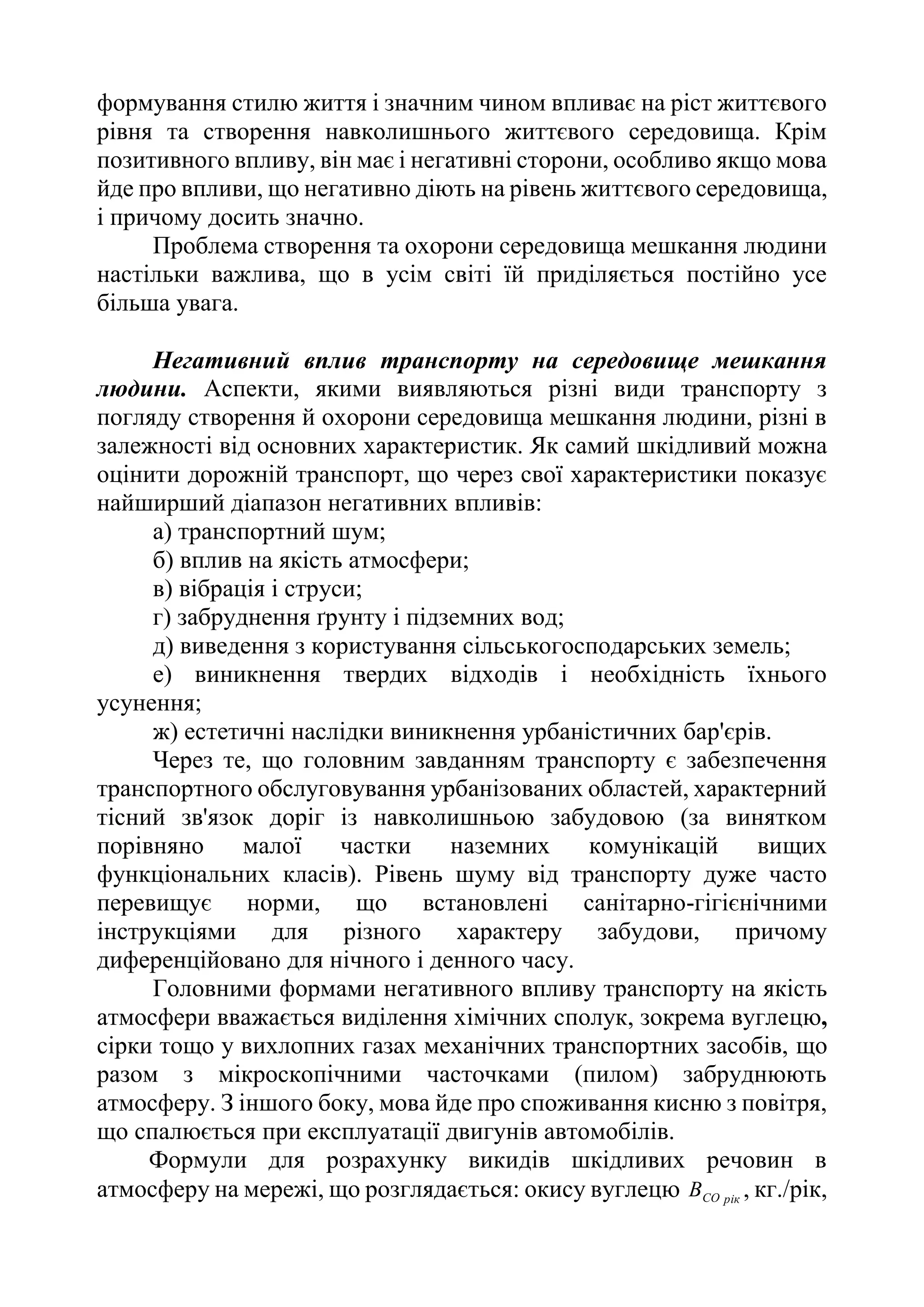 формування стилю життя і значним чином впливає на ріст життєвого
рівня та створення навколишнього життєвого середовища. Крім
позитивного впливу, він має і негативні сторони, особливо якщо мова
йде про впливи, що негативно діють на рівень життєвого середовища,
і причому досить значно.
Проблема створення та охорони середовища мешкання людини
настільки важлива, що в усім світі їй приділяється постійно усе
більша увага.
Негативний вплив транспорту на середовище мешкання
людини. Аспекти, якими виявляються різні види транспорту з
погляду створення й охорони середовища мешкання людини, різні в
залежності від основних характеристик. Як самий шкідливий можна
оцінити дорожній транспорт, що через свої характеристики показує
найширший діапазон негативних впливів:
а) транспортний шум;
б) вплив на якість атмосфери;
в) вібрація і струси;
г) забруднення ґрунту і підземних вод;
д) виведення з користування сільськогосподарських земель;
е) виникнення твердих відходів і необхідність їхнього
усунення;
ж) естетичні наслідки виникнення урбаністичних бар'єрів.
Через те, що головним завданням транспорту є забезпечення
транспортного обслуговування урбанізованих областей, характерний
тісний зв'язок доріг із навколишньою забудовою (за винятком
порівняно малої частки наземних комунікацій вищих
функціональних класів). Рівень шуму від транспорту дуже часто
перевищує норми, що встановлені санітарно-гігієнічними
інструкціями для різного характеру забудови, причому
диференційовано для нічного і денного часу.
Головними формами негативного впливу транспорту на якість
атмосфери вважається виділення хімічних сполук, зокрема вуглецю,
сірки тощо у вихлопних газах механічних транспортних засобів, що
разом з мікроскопічними часточками (пилом) забруднюють
атмосферу. З іншого боку, мова йде про споживання кисню з повітря,
що спалюється при експлуатації двигунів автомобілів.
Формули для розрахунку викидів шкідливих речовин в
атмосферу на мережі, що розглядається: окису вуглецю рік
СО
В , кг./рік,
 