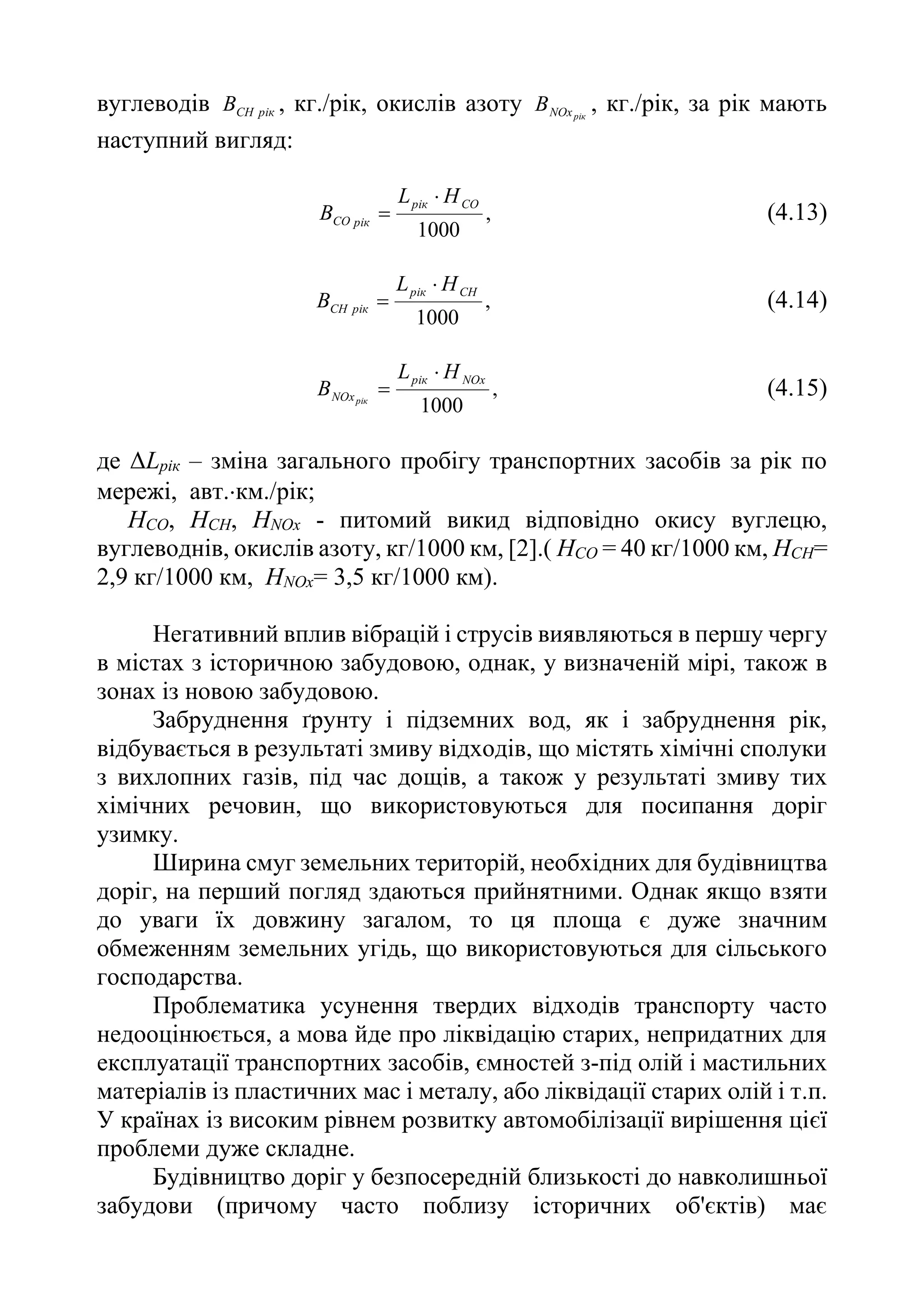 вуглеводів рік
СН
В , кг./рік, окислів азоту рік
NOх
В , кг./рік, за рік мають
наступний вигляд:
,
1000
СО
рік
рік
СО
Н
L
В

 (4.13)
,
1000
СН
рік
рік
СН
Н
L
В

 (4.14)
,
1000
NOx
рік
NOх
Н
L
В рік

 (4.15)
де ΔLрік – зміна загального пробігу транспортних засобів за рік по
мережі, авт.км./рік;
НСО, НСН, НNOx - питомий викид відповідно окису вуглецю,
вуглеводнів, окислів азоту, кг/1000 км, [2].( НСО = 40 кг/1000 км, НСН=
2,9 кг/1000 км, НNOx= 3,5 кг/1000 км).
Негативний вплив вібрацій і струсів виявляються в першу чергу
в містах з історичною забудовою, однак, у визначеній мірі, також в
зонах із новою забудовою.
Забруднення ґрунту і підземних вод, як і забруднення рік,
відбувається в результаті змиву відходів, що містять хімічні сполуки
з вихлопних газів, під час дощів, а також у результаті змиву тих
хімічних речовин, що використовуються для посипання доріг
узимку.
Ширина смуг земельних територій, необхідних для будівництва
доріг, на перший погляд здаються прийнятними. Однак якщо взяти
до уваги їх довжину загалом, то ця площа є дуже значним
обмеженням земельних угідь, що використовуються для сільського
господарства.
Проблематика усунення твердих відходів транспорту часто
недооцінюється, а мова йде про ліквідацію старих, непридатних для
експлуатації транспортних засобів, ємностей з-під олій і мастильних
матеріалів із пластичних мас і металу, або ліквідації старих олій і т.п.
У країнах із високим рівнем розвитку автомобілізації вирішення цієї
проблеми дуже складне.
Будівництво доріг у безпосередній близькості до навколишньої
забудови (причому часто поблизу історичних об'єктів) має
 