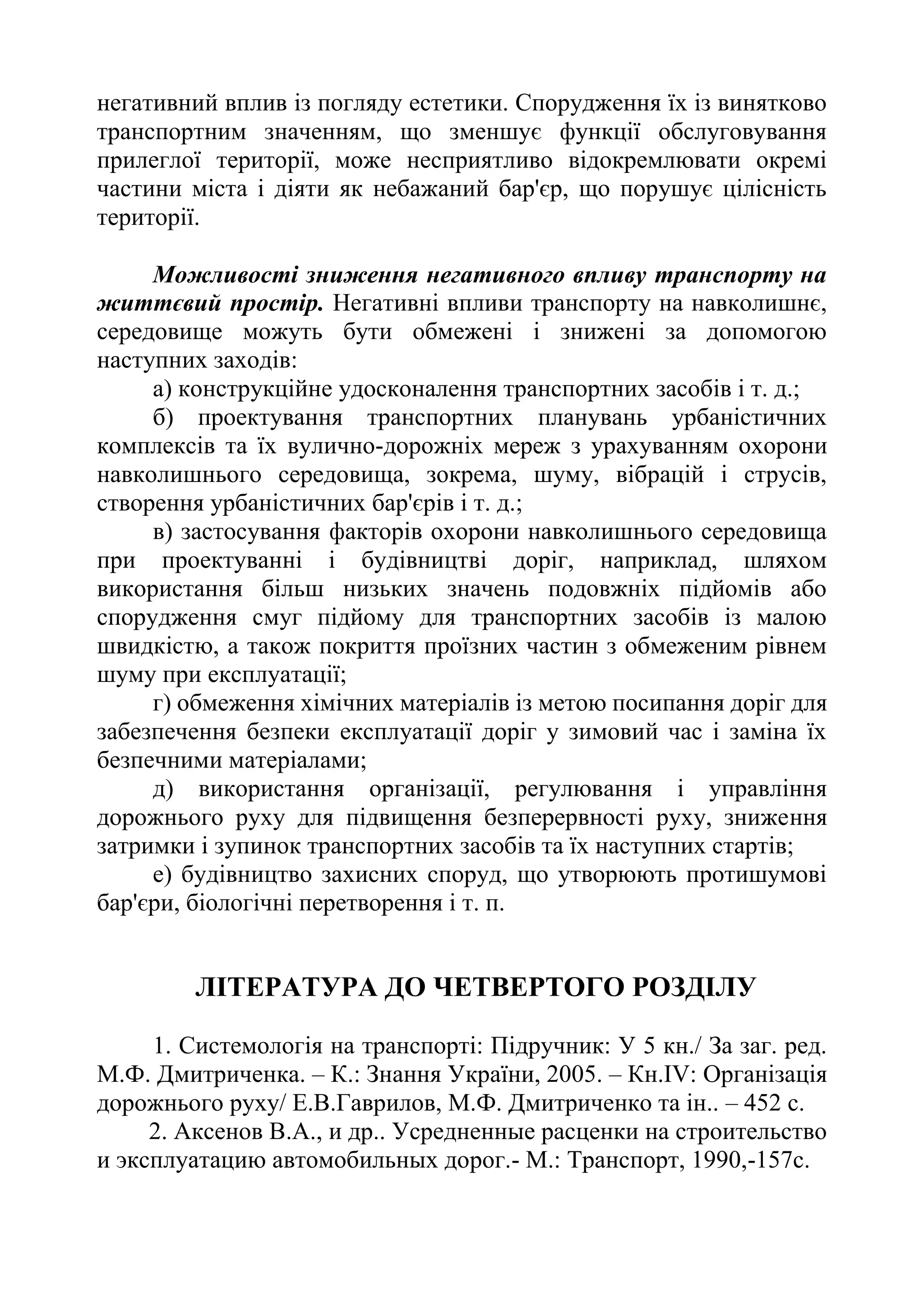 негативний вплив із погляду естетики. Спорудження їх із винятково
транспортним значенням, що зменшує функції обслуговування
прилеглої території, може несприятливо відокремлювати окремі
частини міста і діяти як небажаний бар'єр, що порушує цілісність
території.
Можливості зниження негативного впливу транспорту на
життєвий простір. Негативні впливи транспорту на навколишнє,
середовище можуть бути обмежені і знижені за допомогою
наступних заходів:
а) конструкційне удосконалення транспортних засобів і т. д.;
б) проектування транспортних планувань урбаністичних
комплексів та їх вулично-дорожніх мереж з урахуванням охорони
навколишнього середовища, зокрема, шуму, вібрацій і струсів,
створення урбаністичних бар'єрів і т. д.;
в) застосування факторів охорони навколишнього середовища
при проектуванні і будівництві доріг, наприклад, шляхом
використання більш низьких значень подовжніх підйомів або
спорудження смуг підйому для транспортних засобів із малою
швидкістю, а також покриття проїзних частин з обмеженим рівнем
шуму при експлуатації;
г) обмеження хімічних матеріалів із метою посипання доріг для
забезпечення безпеки експлуатації доріг у зимовий час і заміна їх
безпечними матеріалами;
д) використання організації, регулювання і управління
дорожнього руху для підвищення безперервності руху, зниження
затримки і зупинок транспортних засобів та їх наступних стартів;
е) будівництво захисних споруд, що утворюють протишумові
бар'єри, біологічні перетворення і т. п.
ЛІТЕРАТУРА ДО ЧЕТВЕРТОГО РОЗДІЛУ
1. Системологія на транспорті: Підручник: У 5 кн./ За заг. ред.
М.Ф. Дмитриченка. – К.: Знання України, 2005. – Кн.ІV: Організація
дорожнього руху/ Е.В.Гаврилов, М.Ф. Дмитриченко та ін.. – 452 с.
2. Аксенов В.А., и др.. Усредненные расценки на строительство
и эксплуатацию автомобильных дорог.- М.: Транспорт, 1990,-157с.
 