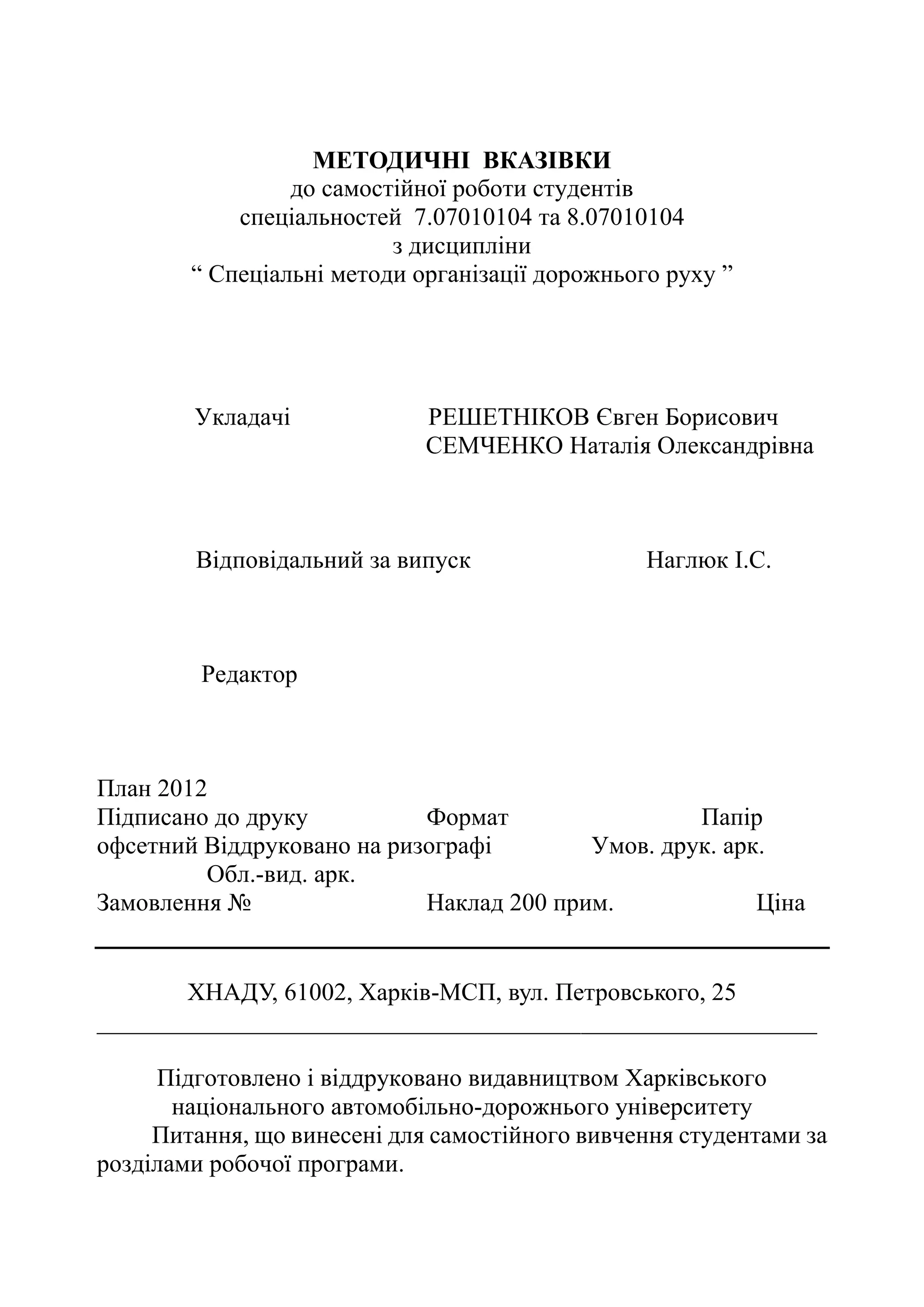 МЕТОДИЧНІ ВКАЗІВКИ
до самостійної роботи студентів
спеціальностей 7.07010104 та 8.07010104
з дисципліни
“ Спеціальні методи організації дорожнього руху ”
Укладачі РЕШЕТНІКОВ Євген Борисович
СЕМЧЕНКО Наталія Олександрівна
Відповідальний за випуск Наглюк І.С.
Редактор
План 2012
Підписано до друку Формат Папір
офсетний Віддруковано на ризографі Умов. друк. арк.
Обл.-вид. арк.
Замовлення № Наклад 200 прим. Ціна
ХНАДУ, 61002, Харків-МСП, вул. Петровського, 25
__________________________________________________________
Підготовлено і віддруковано видавництвом Харківського
національного автомобільно-дорожнього університету
Питання, що винесені для самостійного вивчення студентами за
розділами робочої програми.
 
