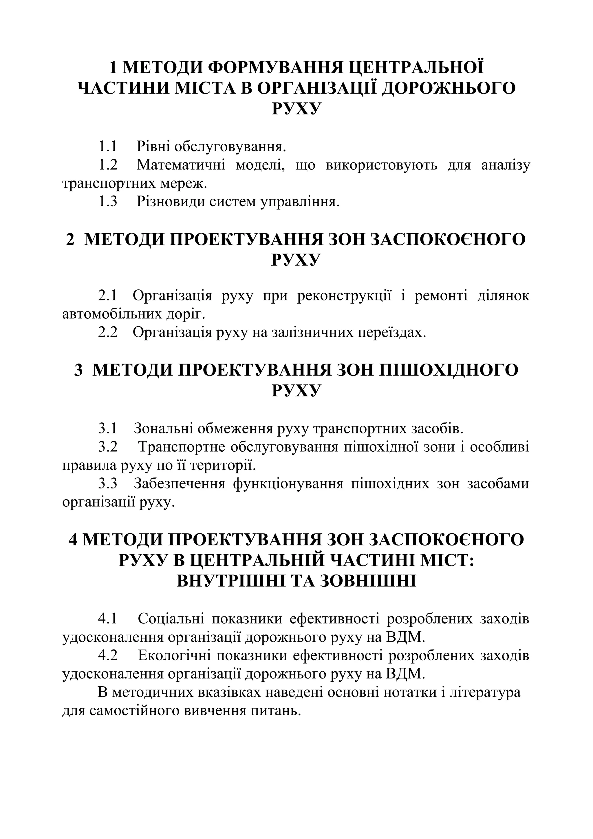 1 МЕТОДИ ФОРМУВАННЯ ЦЕНТРАЛЬНОЇ
ЧАСТИНИ МІСТА В ОРГАНІЗАЦІЇ ДОРОЖНЬОГО
РУХУ
1.1 Рівні обслуговування.
1.2 Математичні моделі, що використовують для аналізу
транспортних мереж.
1.3 Різновиди систем управління.
2 МЕТОДИ ПРОЕКТУВАННЯ ЗОН ЗАСПОКОЄНОГО
РУХУ
2.1 Організація руху при реконструкції і ремонті ділянок
автомобільних доріг.
2.2 Організація руху на залізничних переїздах.
3 МЕТОДИ ПРОЕКТУВАННЯ ЗОН ПІШОХІДНОГО
РУХУ
3.1 Зональні обмеження руху транспортних засобів.
3.2 Транспортне обслуговування пішохідної зони і особливі
правила руху по її території.
3.3 Забезпечення функціонування пішохідних зон засобами
організації руху.
4 МЕТОДИ ПРОЕКТУВАННЯ ЗОН ЗАСПОКОЄНОГО
РУХУ В ЦЕНТРАЛЬНІЙ ЧАСТИНІ МІСТ:
ВНУТРІШНІ ТА ЗОВНІШНІ
4.1 Соціальні показники ефективності розроблених заходів
удосконалення організації дорожнього руху на ВДМ.
4.2 Екологічні показники ефективності розроблених заходів
удосконалення організації дорожнього руху на ВДМ.
В методичних вказівках наведені основні нотатки і література
для самостійного вивчення питань.
 