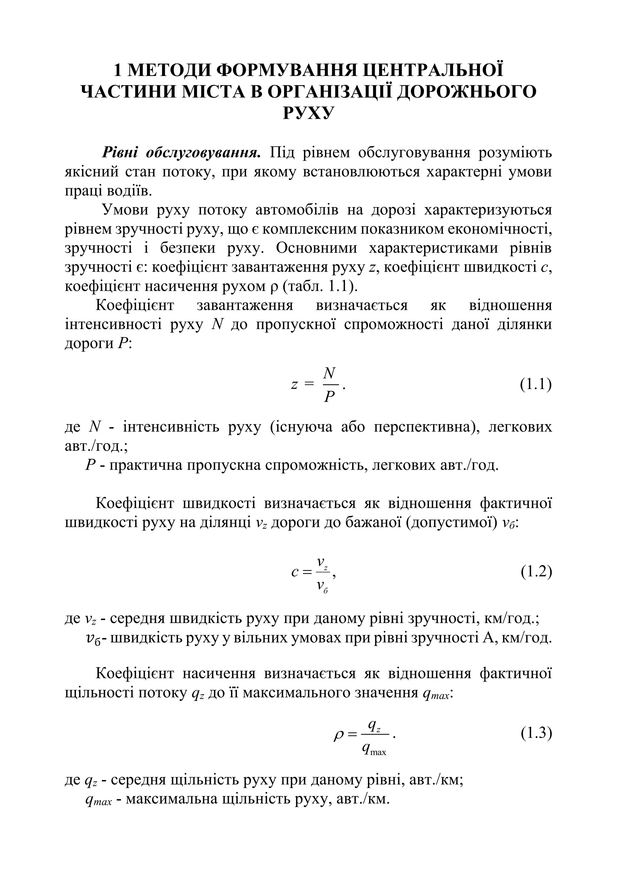 1 МЕТОДИ ФОРМУВАННЯ ЦЕНТРАЛЬНОЇ
ЧАСТИНИ МІСТА В ОРГАНІЗАЦІЇ ДОРОЖНЬОГО
РУХУ
Рівні обслуговування. Під рівнем обслуговування розуміють
якісний стан потоку, при якому встановлюються характерні умови
праці водіїв.
Умови руху потоку автомобілів на дорозі характеризуються
рівнем зручності руху, що є комплексним показником економічності,
зручності і безпеки руху. Основними характеристиками рівнів
зручності є: коефіцієнт завантаження руху z, коефіцієнт швидкості с,
коефіцієнт насичення рухом ρ (табл. 1.1).
Коефіцієнт завантаження визначається як відношення
інтенсивності руху N до пропускної спроможності даної ділянки
дороги Р:
N
z
P
= . (1.1)
де N - інтенсивність руху (існуюча або перспективна), легкових
авт./год.;
P - практична пропускна спроможність, легкових авт./год.
Коефіцієнт швидкості визначається як відношення фактичної
швидкості руху на ділянці vz дороги до бажаної (допустимої) vб:
,
б
z
v
v
с  (1.2)
де vz - середня швидкість руху при даному рівні зручності, км/год.;
𝑣б- швидкість руху у вільних умовах при рівні зручності А, км/год.
Коефіцієнт насичення визначається як відношення фактичної
щільності потоку qz до її максимального значення qтах:
max
z
q
q
  . (1.3)
де qz - середня щільність руху при даному рівні, авт./км;
qmax - максимальна щільність руху, авт./км.
 