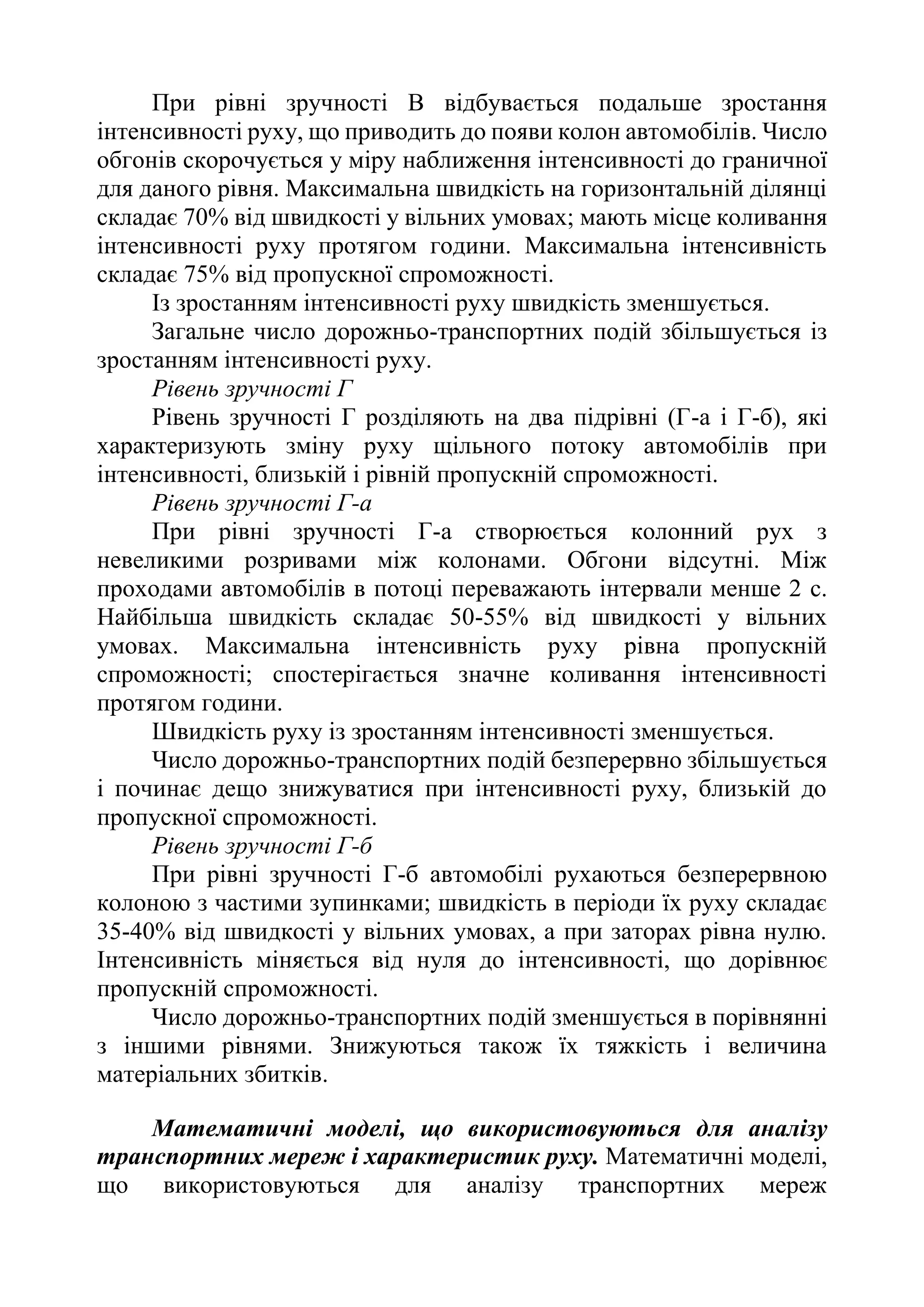 При рівні зручності В відбувається подальше зростання
інтенсивності руху, що приводить до появи колон автомобілів. Число
обгонів скорочується у міру наближення інтенсивності до граничної
для даного рівня. Максимальна швидкість на горизонтальній ділянці
складає 70% від швидкості у вільних умовах; мають місце коливання
інтенсивності руху протягом години. Максимальна інтенсивність
складає 75% від пропускної спроможності.
Із зростанням інтенсивності руху швидкість зменшується.
Загальне число дорожньо-транспортних подій збільшується із
зростанням інтенсивності руху.
Рівень зручності Г
Рівень зручності Г розділяють на два підрівні (Г-а і Г-б), які
характеризують зміну руху щільного потоку автомобілів при
інтенсивності, близькій і рівній пропускній спроможності.
Рівень зручності Г-а
При рівні зручності Г-а створюється колонний рух з
невеликими розривами між колонами. Обгони відсутні. Між
проходами автомобілів в потоці переважають інтервали менше 2 с.
Найбільша швидкість складає 50-55% від швидкості у вільних
умовах. Максимальна інтенсивність руху рівна пропускній
спроможності; спостерігається значне коливання інтенсивності
протягом години.
Швидкість руху із зростанням інтенсивності зменшується.
Число дорожньо-транспортних подій безперервно збільшується
і починає дещо знижуватися при інтенсивності руху, близькій до
пропускної спроможності.
Рівень зручності Г-б
При рівні зручності Г-б автомобілі рухаються безперервною
колоною з частими зупинками; швидкість в періоди їх руху складає
35-40% від швидкості у вільних умовах, а при заторах рівна нулю.
Інтенсивність міняється від нуля до інтенсивності, що дорівнює
пропускній спроможності.
Число дорожньо-транспортних подій зменшується в порівнянні
з іншими рівнями. Знижуються також їх тяжкість і величина
матеріальних збитків.
Математичні моделі, що використовуються для аналізу
транспортних мереж і характеристик руху. Математичні моделі,
що використовуються для аналізу транспортних мереж
 
