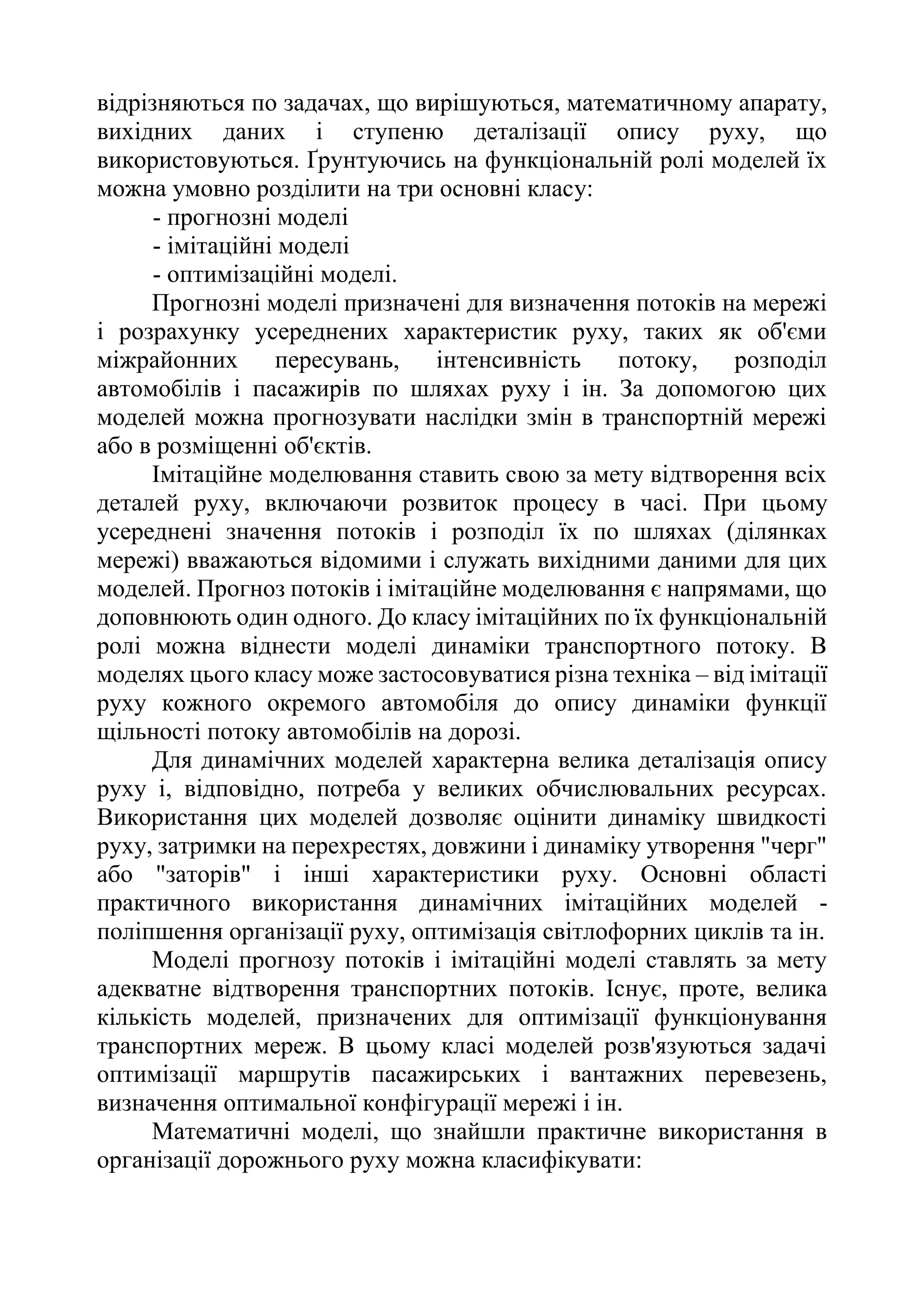 відрізняються по задачах, що вирішуються, математичному апарату,
вихідних даних і ступеню деталізації опису руху, що
використовуються. Ґрунтуючись на функціональній ролі моделей їх
можна умовно розділити на три основні класу:
- прогнозні моделі
- імітаційні моделі
- оптимізаційні моделі.
Прогнозні моделі призначені для визначення потоків на мережі
і розрахунку усереднених характеристик руху, таких як об'єми
міжрайонних пересувань, інтенсивність потоку, розподіл
автомобілів і пасажирів по шляхах руху і ін. За допомогою цих
моделей можна прогнозувати наслідки змін в транспортній мережі
або в розміщенні об'єктів.
Імітаційне моделювання ставить свою за мету відтворення всіх
деталей руху, включаючи розвиток процесу в часі. При цьому
усереднені значення потоків і розподіл їх по шляхах (ділянках
мережі) вважаються відомими і служать вихідними даними для цих
моделей. Прогноз потоків і імітаційне моделювання є напрямами, що
доповнюють один одного. До класу імітаційних по їх функціональній
ролі можна віднести моделі динаміки транспортного потоку. В
моделях цього класу може застосовуватися різна техніка – від імітації
руху кожного окремого автомобіля до опису динаміки функції
щільності потоку автомобілів на дорозі.
Для динамічних моделей характерна велика деталізація опису
руху і, відповідно, потреба у великих обчислювальних ресурсах.
Використання цих моделей дозволяє оцінити динаміку швидкості
руху, затримки на перехрестях, довжини і динаміку утворення "черг"
або "заторів" і інші характеристики руху. Основні області
практичного використання динамічних імітаційних моделей -
поліпшення організації руху, оптимізація світлофорних циклів та ін.
Моделі прогнозу потоків і імітаційні моделі ставлять за мету
адекватне відтворення транспортних потоків. Існує, проте, велика
кількість моделей, призначених для оптимізації функціонування
транспортних мереж. В цьому класі моделей розв'язуються задачі
оптимізації маршрутів пасажирських і вантажних перевезень,
визначення оптимальної конфігурації мережі і ін.
Математичні моделі, що знайшли практичне використання в
організації дорожнього руху можна класифікувати:
 
