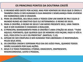 OS PRINCIPAIS PONTOS DA DOUTRINA CRISTÃ 
1. O MUNDO NÃO EXISTE POR ACASO, MAS POR VONTADE DE DEUS QUE O CRIOU E 
TAMBÉM CRIOU O SER HUMANO À SUA IMAGEM E SEMELHANÇA PARA VIVEREM 
EM HARMONIA COM O CRIADOR. 
2. PARA OS CRISTÃOS, SEU DEUS AMA A TODOS COM UM AMOR DE PAI E GUIA O 
MUNDO RUMO AO OBJETIVO QUE ELE DETERMINOU: O REINO DE DEUS. 
3. PARA O CRISTÃO, O REINO DE DEUS É UM MERO PRESENTE DELE, UMA TAREFA 
QUE O SER HUMANO É CHAMADO A REALIZAR. 
4. O PRINCIPAL MANDAMENTO PARA O CRISTÃO É UMA CITAÇÃO DE JESUS: “TUDO 
AQUILO, PORTANTO, QUE QUEREIS QUE OS HOMENS VOS FAÇAM, FAZEI-O VÓS A 
ELES, POIS ESTA É A LEI E OS PROFETAS”. (MATEUS, 7,12). 
5. APESAR DE SER CRIATURA O SER HUMANO TEM LIBERDADE E É RESPONSÁVEL 
PELOS SEUS ATOS. 
6. OS CRISTÃOS CREEM E ESPERAM PELO DIA DO JUÍZO FINAL, QUANDO TODOS 
SERÃO JULGADOS POR SUAS AÇÕES. 
7. DEUS É O TODO PODEROSO, ETERNO, ONISCIENTE, ONIPRESENTE, 
MISERICORDIOSO, JUSTO E PESSOAL. 
 