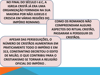 NO FINAL DO SÉCULO I d.C, A 
IGREJA CRISTÃ JÁ ERA UMA 
ORGANIZAÇÃO FORMADA NA SUA 
MAIORIA POR NÃO JUDEUS E 
CRESCIA EM VÁRIAS REGIÕES DO 
IMPÉRIO ROMANO. COMO OS ROMANOS NÃO 
COMPREENDIAM ALGUNS 
ASPECTOS DO RITUAL CRISTÃO, 
PASSARAM A PERSEGUIR OS 
CRISTÃOS. 
APESAR DAS PERSEGUIÇÕES, O 
NÚMERO DE CRISTÃOS AUMENTAVA EM 
PRATICAMENTE TODO O IMPÉRIO E EM 
313, CONSTANTINO DECRETOU O EDITO 
DE MILÃO, O QUE CONTRIBIU PARA O 
CRISTIANISMO SE TORNAR A RELIGIÃO 
OFICIAL DO IMPÉRIO . 
 