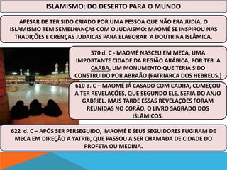 ISLAMISMO: DO DESERTO PARA O MUNDO 
APESAR DE TER SIDO CRIADO POR UMA PESSOA QUE NÃO ERA JUDIA, O 
ISLAMISMO TEM SEMELHANÇAS COM O JUDAISMO: MAOMÉ SE INSPIROU NAS 
TRADIÇÕES E CRENÇAS JUDAICAS PARA ELABORAR A DOUTRINA ISLÂMICA. 
570 d. C - MAOMÉ NASCEU EM MECA, UMA 
IMPORTANTE CIDADE DA REGIÃO ARÁBICA, POR TER A 
CAABA, UM MONUMENTO QUE TERIA SIDO 
CONSTRUIDO POR ABRAÃO (PATRIARCA DOS HEBREUS.) 
610 d. C – MAOMÉ JÁ CASADO COM CADIJA, COMEÇOU 
A TER REVELAÇÕES, QUE SEGUNDO ELE, SERIA DO ANJO 
GABRIEL. MAIS TARDE ESSAS REVELAÇÕES FORAM 
REUNIDAS NO CORÃO, O LIVRO SAGRADO DOS 
ISLÃMICOS. 
622 d. C – APÓS SER PERSEGUIDO, MAOMÉ E SEUS SEGUIDORES FUGIRAM DE 
MECA EM DIREÇÃO A YATRIB, QUE PASSOU A SER CHAMADA DE CIDADE DO 
PROFETA OU MEDINA. 
 