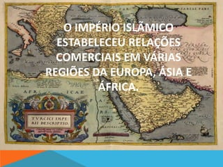 O IMPÉRIO ISLÃMICO 
ESTABELECEU RELAÇÕES 
COMERCIAIS EM VÁRIAS 
REGIÕES DA EUROPA, ÁSIA E 
ÁFRICA. 
 
