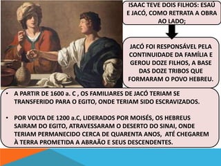ISAAC TEVE DOIS FILHOS: ESAÚ 
E JACÓ, COMO RETRATA A OBRA 
AO LADO; 
JACÓ FOI RESPONSÁVEL PELA 
CONTINUIDADE DA FAMÍLIA E 
GEROU DOZE FILHOS, A BASE 
DAS DOZE TRIBOS QUE 
FORMARAM O POVO HEBREU. 
• A PARTIR DE 1600 a. C , OS FAMILIARES DE JACÓ TERIAM SE 
TRANSFERIDO PARA O EGITO, ONDE TERIAM SIDO ESCRAVIZADOS. 
• POR VOLTA DE 1200 a.C, LIDERADOS POR MOISÉS, OS HEBREUS 
SAIRAM DO EGITO, ATRAVESSARAM O DESERTO DO SINAI, ONDE 
TERIAM PERMANECIDO CERCA DE QUARENTA ANOS, ATÉ CHEGAREM 
À TERRA PROMETIDA A ABRAÃO E SEUS DESCENDENTES. 
 