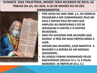 DURANTE ESSA TRAJETÓRIA, MOISÉS TERIA RECEBIDO DE DEUS, AS 
TÁBUAS DA LEI, OU SEJA, A LEI DE MOISÉS OU OS DEZ 
MANDAMENTOS. 
• POR VOLTA DO ANO 1000 a.C, OS HEBREUS 
PASSARAM A SER COMANDADOS PELO REI 
SAUL E DEPOIS PELO REI DAVI QUE 
AMPLIOU AS FRONTEIRAS E FEZ DE 
JERUSALEM A CAPITAL E O CENTRO 
RELIGIOSOS . 
• DAVI FOI SUCEDIDO POR SALOMÃO QUE 
DIVIDIU O PAÍS EM DUAS PARTES:ISRAEL E 
JUDÁ. 
• APESAR DAS INVASÕES, JUDÁ MANTEVE A 
RELIGIÃO E A ESPERA DE UM MESSIAS 
(SALVADOR). 
• OS JUDEUS FORAM DOMINADOS PELOS 
MACEDÔNIOS (SÉCULO IV a. C) E PELOS 
ROMANOS (A PARTIR DE 63 a. C.) 
 