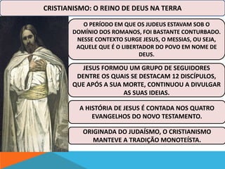 CRISTIANISMO: O REINO DE DEUS NA TERRA 
O PERÍODO EM QUE OS JUDEUS ESTAVAM SOB O 
DOMÍNIO DOS ROMANOS, FOI BASTANTE CONTURBADO. 
NESSE CONTEXTO SURGE JESUS, O MESSIAS, OU SEJA, 
AQUELE QUE É O LIBERTADOR DO POVO EM NOME DE 
DEUS. 
JESUS FORMOU UM GRUPO DE SEGUIDORES 
DENTRE OS QUAIS SE DESTACAM 12 DISCÍPULOS, 
QUE APÓS A SUA MORTE, CONTINUOU A DIVULGAR 
AS SUAS IDEIAS. 
A HISTÓRIA DE JESUS É CONTADA NOS QUATRO 
EVANGELHOS DO NOVO TESTAMENTO. 
ORIGINADA DO JUDAÍSMO, O CRISTIANISMO 
MANTEVE A TRADIÇÃO MONOTEÍSTA. 
 
