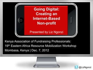 Going Digital:
                     Creating an
                   Internet-Based
                      Non-profit

                 Presented by Liz Ngonzi


Kenya Association of Fundraising Professionals:
19th Eastern Africa Resource Mobilization Workshop
Mombasa, Kenya | Dec. 7, 2012




                                                     @LizNgonzi
 
