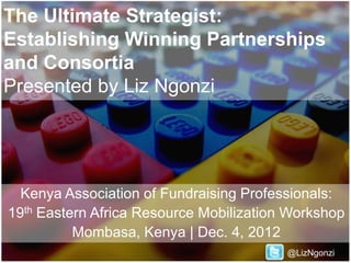 The Ultimate Strategist:
Establishing Winning Partnerships
and Consortia
Presented by Liz Ngonzi




  Kenya Association of Fundraising Professionals:
19th Eastern Africa Resource Mobilization Workshop
          Mombasa, Kenya | Dec. 4, 2012
                                         @LizNgonzi
 