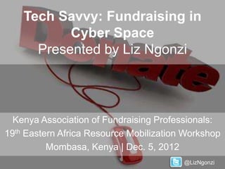Tech Savvy: Fundraising in
           Cyber Space
      Presented by Liz Ngonzi




  Kenya Association of Fundraising Professionals:
19th Eastern Africa Resource Mobilization Workshop
          Mombasa, Kenya | Dec. 5, 2012
                                         @LizNgonzi
 