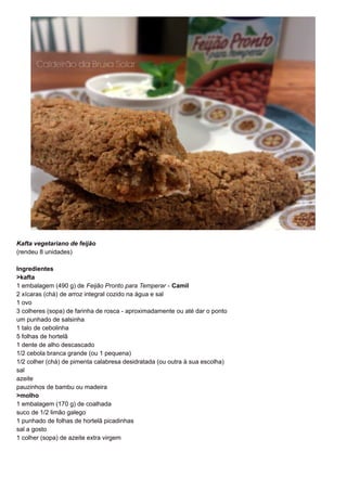 Kafta vegetariano de feijão 
(rendeu 8 unidades) 
Ingredientes 
>kafta 
1 embalagem (490 g) de Feijão Pronto para Temperar - Camil 
2 xícaras (chá) de arroz integral cozido na água e sal 
1 ovo 
3 colheres (sopa) de farinha de rosca - aproximadamente ou até dar o ponto 
um punhado de salsinha 
1 talo de cebolinha 
5 folhas de hortelã 
1 dente de alho descascado 
1/2 cebola branca grande (ou 1 pequena) 
1/2 colher (chá) de pimenta calabresa desidratada (ou outra à sua escolha) 
sal 
azeite 
pauzinhos de bambu ou madeira 
>molho 
1 embalagem (170 g) de coalhada 
suco de 1/2 limão galego 
1 punhado de folhas de hortelã picadinhas 
sal a gosto 
1 colher (sopa) de azeite extra virgem 
 
