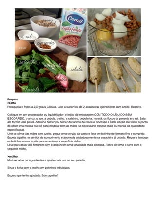 Preparo 
>kafta 
Preaqueça o forno a 240 graus Celsius. Unte a superfície de 2 assadeiras ligeiramente com azeite. Reserve. 
Coloque em um processador ou liquidificador: o feijão da embalagem COM TODO O LÍQUIDO BEM 
ESCORRIDO, o arroz, o ovo, a cebola, o alho, a salsinha, cebolinha, hortelã, os flocos da pimenta e o sal. Bata 
até formar uma pasta. Adicione colher por colher da farinha de rosca e processe a cada adição até testar o ponto 
de obter uma massa que dê para modelar com as mãos (se necessário coloque mais ou menos da quantidade 
especificada). 
Unte a palma das mãos com azeite, pegue uma porção da pasta e faça um bolinho de formato fino e comprido. 
Espete o palito no sentido de comprimento e acomode cuidadosamente na assadeira já untada. Regue e lambuze 
os bolinhos com o azeite para umedecer a superfície deles. 
Leve para assar até firmarem bem e adquirirem uma tonalidade mais dourada. Retire do forno e sirva com o 
seguinte molho. 
>molho 
Misture todos os ingredientes e ajuste cada um ao seu paladar. 
Sirva o kafta com o molho em potinhos individuais. 
Espero que tenha gostado. Bom apetite! 
