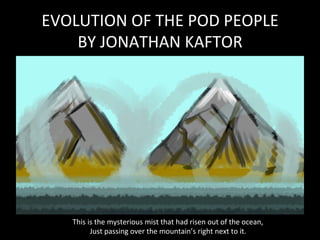 EVOLUTION	
  OF	
  THE	
  POD	
  PEOPLE	
  
BY	
  JONATHAN	
  KAFTOR	
  
This	
  is	
  the	
  mysterious	
  mist	
  that	
  had	
  risen	
  out	
  of	
  the	
  ocean,	
  
Just	
  passing	
  over	
  the	
  mountain’s	
  right	
  next	
  to	
  it.	
  
 