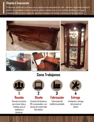 Producimos mobiliarios exclusivos que se adaptan a las necesidades de cada ambiente, respetando siempre la
estética, funcionalidad é ideas de nuestros clientes, siempre acorde a las medidas obtenidas en el lugar a
trabajarse. K&A Furniture maneja los más altos estándares de calidad y precision a la hora de fabricar.
Diseño é Innovación
Como Trabajamos
1 2 3 4
Reunión Diseño Fabricación Entrega
Reunión con cliente
para tomar ideas y
medidas, para el
mobiliario a
diseñarse.
Creación del diseño en
3D a computadora, con
técnica de renderizado
fotorealista.
Fabricación del
mobiliario aprobado.
Instalación y entrega
del proyecto al
cliente.
 