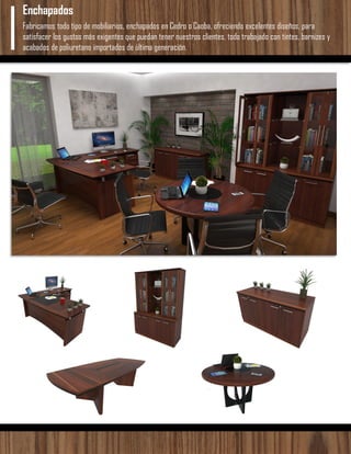 Fabricamos todo tipo de mobiliarios, enchapados en Cedro o Caoba, ofreciendo excelentes diseños, para
satisfacer los gustos más exigentes que puedan tener nuestros clientes, todo trabajado con tintes, barnizes y
acabados de poliuretano importados de última generación.
Enchapados
 