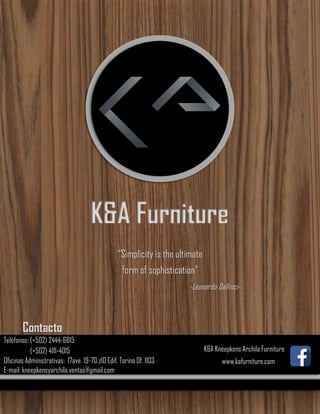 K&A Furniture
“Simplicity is the ultimate
form of sophistication”
-Leonardo DaVinci-
Contacto
Teléfonos: (+502) 2444-6615
(+502) 4111-4015
Oficinas Administrativas: 17ave. 19-70 z10 Edif. Torino Of. 1103
E-mail: kneepkensyarchila.ventas@gmail.com
K&A Kneepkens Archila Furniture
www.kafurniture.com
 
