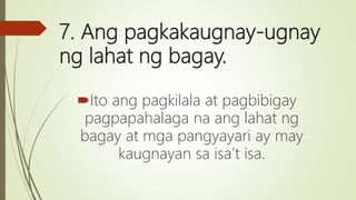 7. Ang pagkakaugnay-ugnay
ng lahat ng bagay.
Ito ang pagkilala at pagbibigay
pagpapahalaga na ang lahat ng
bagay at mga pangyayari ay may
kaugnayan sa isa’t isa.
 