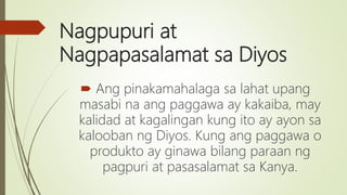 Nagpupuri at
Nagpapasalamat sa Diyos
 Ang pinakamahalaga sa lahat upang
masabi na ang paggawa ay kakaiba, may
kalidad at kagalingan kung ito ay ayon sa
kalooban ng Diyos. Kung ang paggawa o
produkto ay ginawa bilang paraan ng
pagpuri at pasasalamat sa Kanya.
 