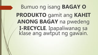 Bumuo ng isang BAGAY O
PRODUKTO gamit ang KAHIT
ANONG BAGAY na pwedeng
I-RECYCLE. Ipapaliwanag sa
klase ang awtput ng gawain.
 