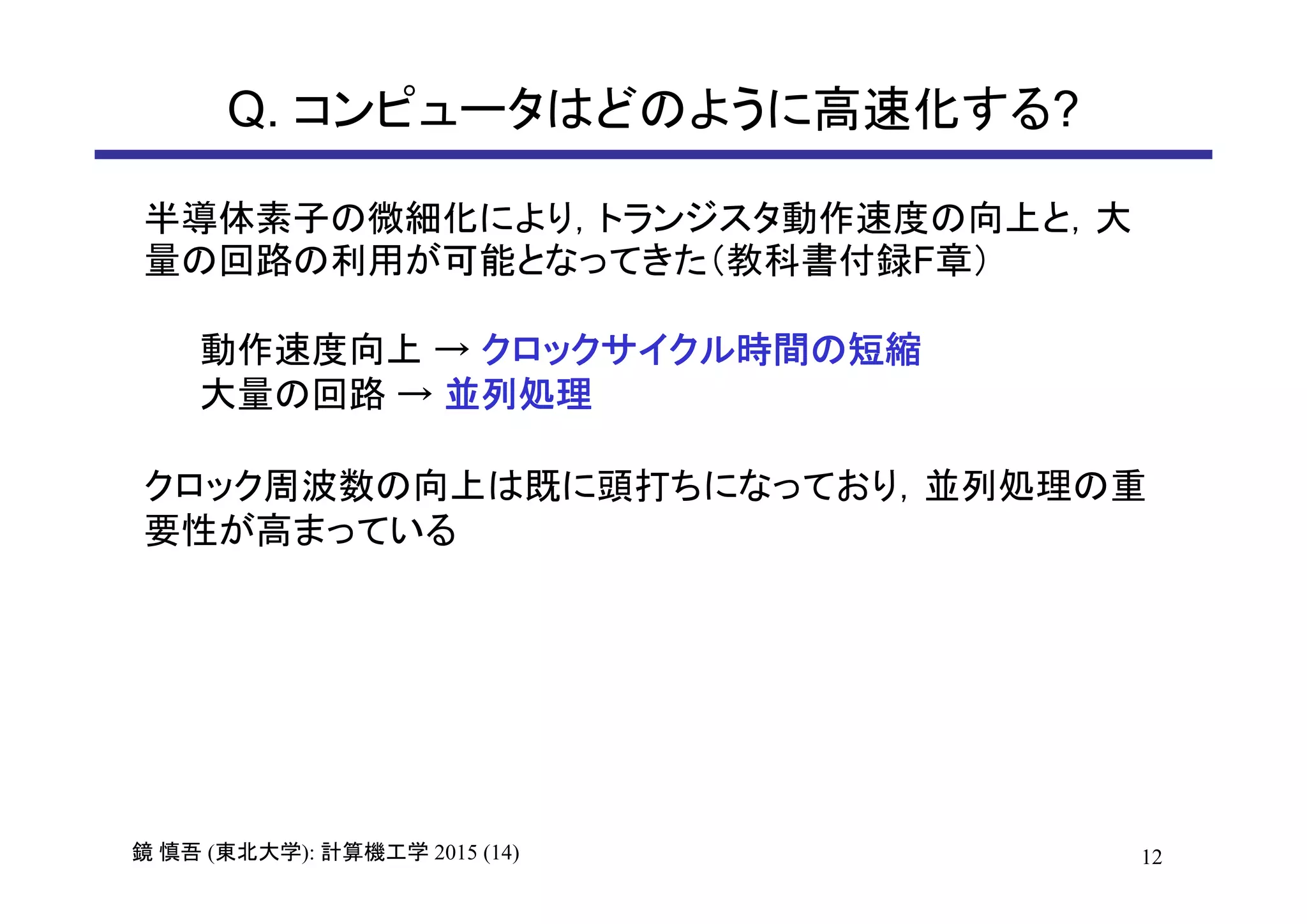 12鏡 慎吾 (東北大学): 計算機工学 2015 (14)
Q. コンピュータはどのように高速化する?
半導体素子の微細化により，トランジスタ動作速度の向上と，大
量の回路の利用が可能となってきた（教科書付録F章）
動作速度向上 → クロックサイクル時間の短縮
大量の回路 → 並列処理
クロック周波数の向上は既に頭打ちになっており，並列処理の重
要性が高まっている
 