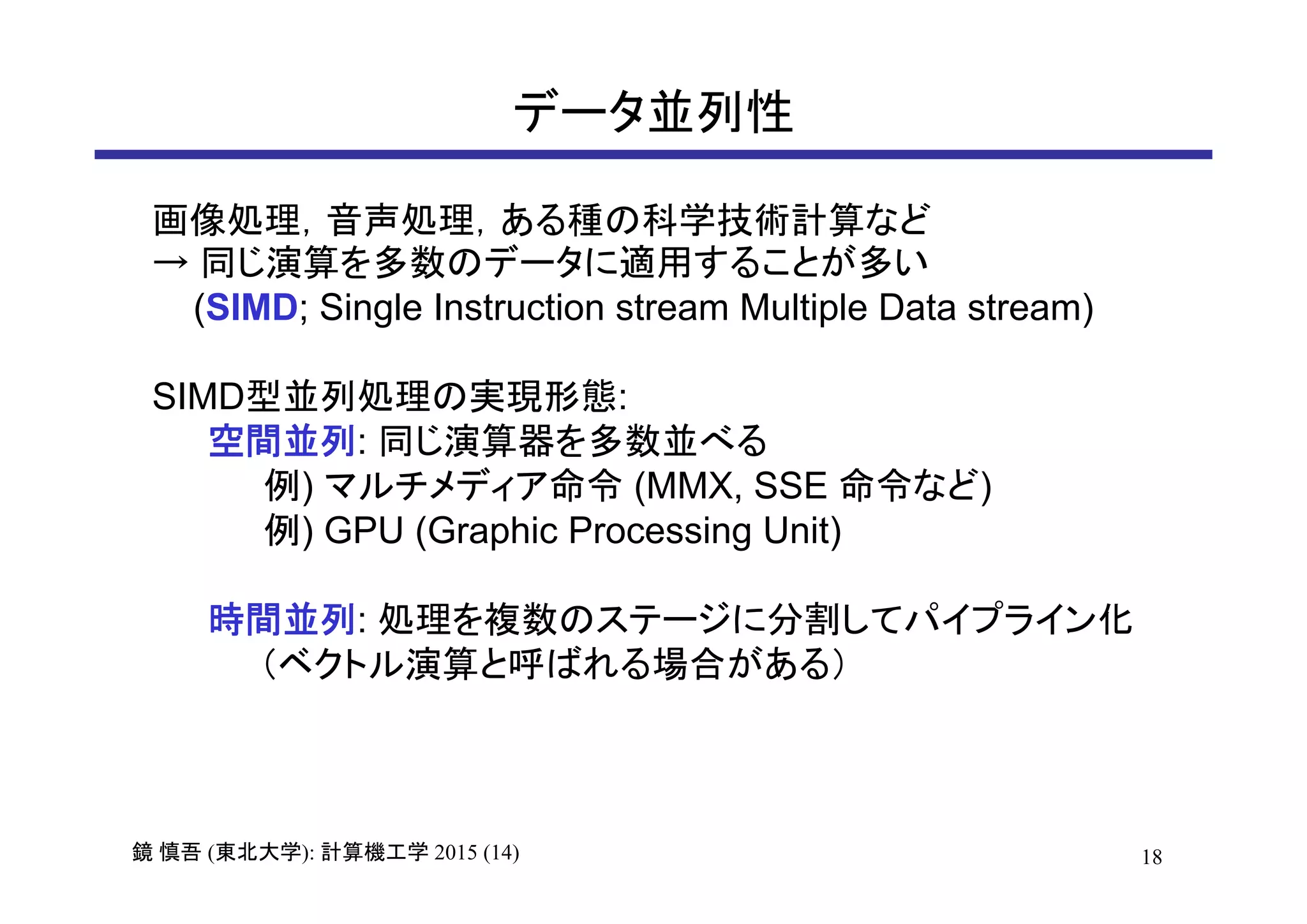 18鏡 慎吾 (東北大学): 計算機工学 2015 (14)
データ並列性
画像処理，音声処理，ある種の科学技術計算など
→ 同じ演算を多数のデータに適用することが多い
(SIMD; Single Instruction stream Multiple Data stream)
SIMD型並列処理の実現形態:
空間並列: 同じ演算器を多数並べる
例) マルチメディア命令 (MMX, SSE 命令など)
例) GPU (Graphic Processing Unit)
時間並列: 処理を複数のステージに分割してパイプライン化
（ベクトル演算と呼ばれる場合がある）
 