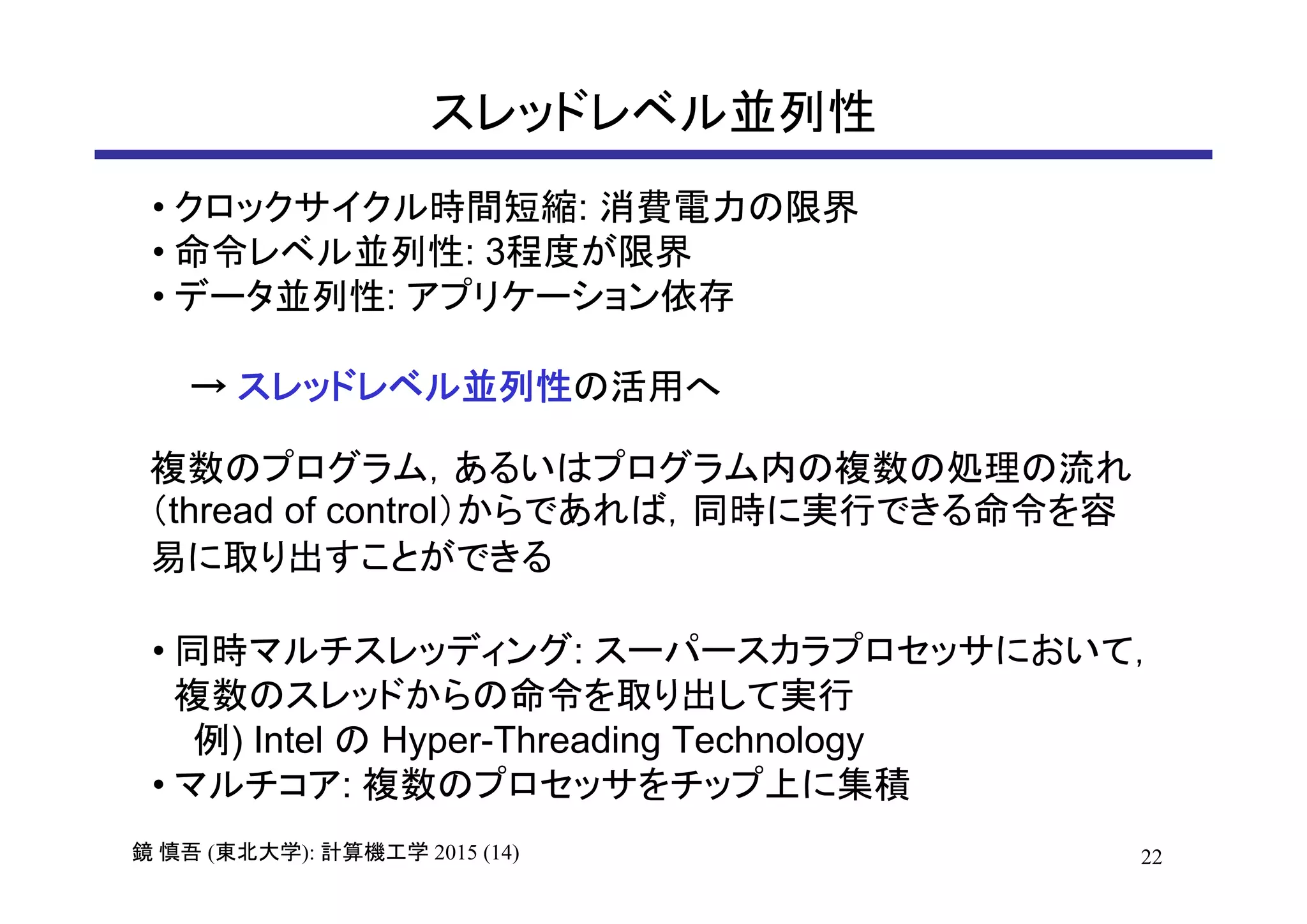 22鏡 慎吾 (東北大学): 計算機工学 2015 (14)
スレッドレベル並列性
• クロックサイクル時間短縮: 消費電力の限界
• 命令レベル並列性: 3程度が限界
• データ並列性: アプリケーション依存
→ スレッドレベル並列性の活用へ
複数のプログラム，あるいはプログラム内の複数の処理の流れ
（thread of control）からであれば，同時に実行できる命令を容
易に取り出すことができる
• 同時マルチスレッディング: スーパースカラプロセッサにおいて，
複数のスレッドからの命令を取り出して実行
例) Intel の Hyper-Threading Technology
• マルチコア: 複数のプロセッサをチップ上に集積
 