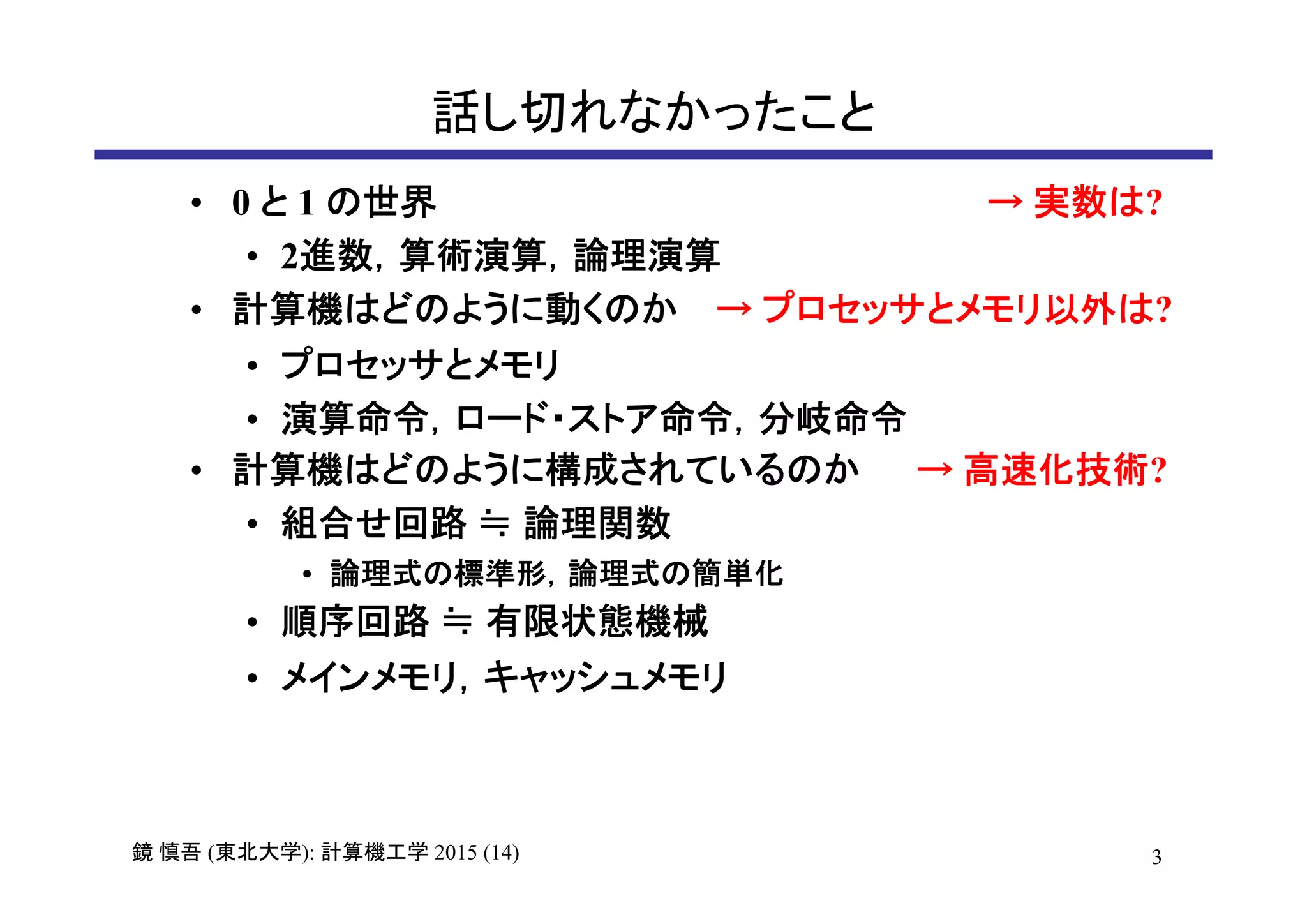 3鏡 慎吾 (東北大学): 計算機工学 2015 (14)
話し切れなかったこと
• 0 と 1 の世界 → 実数は?
• 2進数，算術演算，論理演算
• 計算機はどのように動くのか → プロセッサとメモリ以外は?
• プロセッサとメモリ
• 演算命令，ロード・ストア命令，分岐命令
• 計算機はどのように構成されているのか → 高速化技術?
• 組合せ回路 ≒ 論理関数
• 論理式の標準形，論理式の簡単化
• 順序回路 ≒ 有限状態機械
• メインメモリ，キャッシュメモリ
 