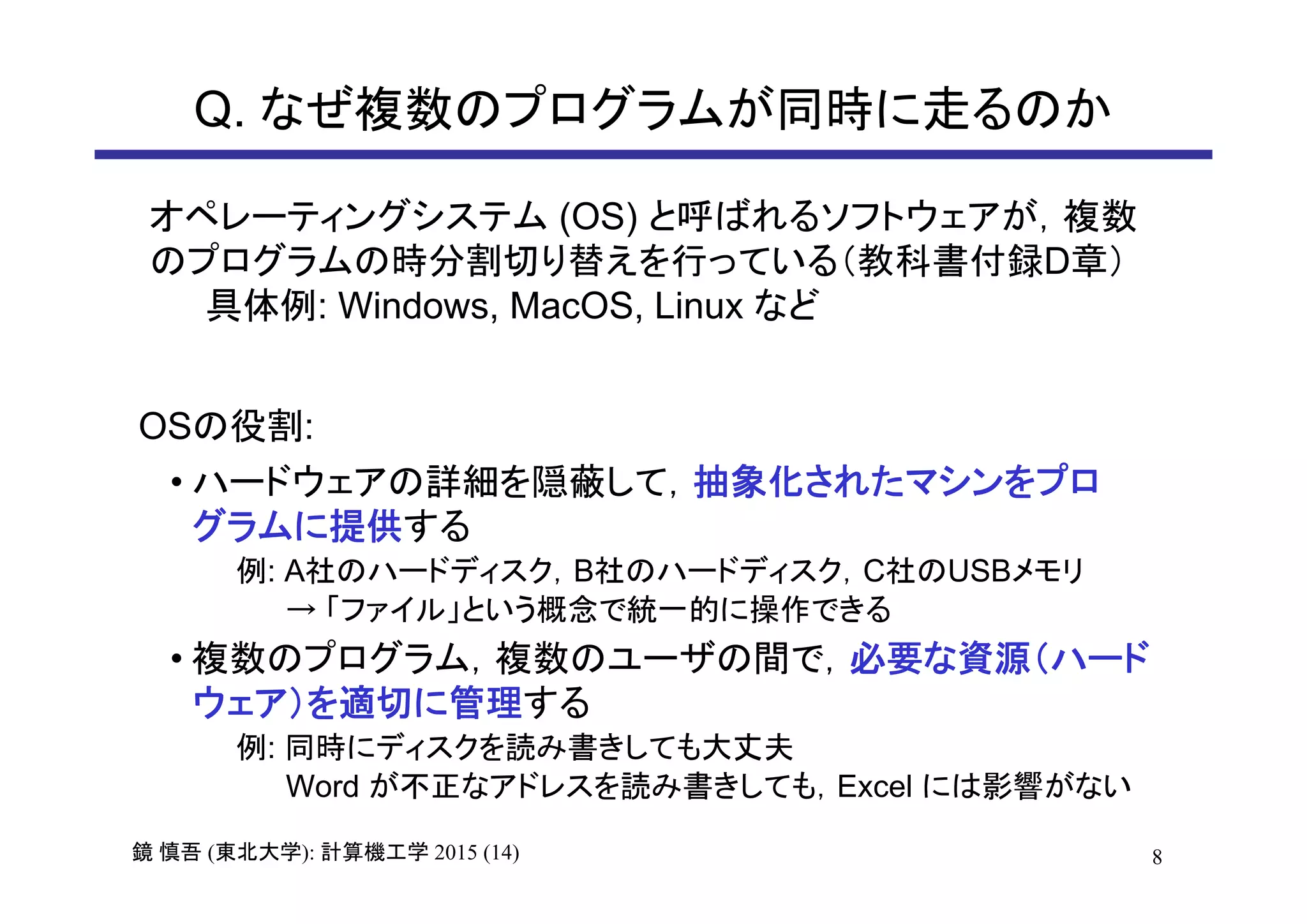 8鏡 慎吾 (東北大学): 計算機工学 2015 (14)
Q. なぜ複数のプログラムが同時に走るのか
オペレーティングシステム (OS) と呼ばれるソフトウェアが，複数
のプログラムの時分割切り替えを行っている（教科書付録D章）
具体例: Windows, MacOS, Linux など
• ハードウェアの詳細を隠蔽して，抽象化されたマシンをプロ
グラムに提供する
例: A社のハードディスク，B社のハードディスク，C社のUSBメモリ
→ 「ファイル」という概念で統一的に操作できる
• 複数のプログラム，複数のユーザの間で，必要な資源（ハード
ウェア）を適切に管理する
例: 同時にディスクを読み書きしても大丈夫
Word が不正なアドレスを読み書きしても，Excel には影響がない
OSの役割:
 