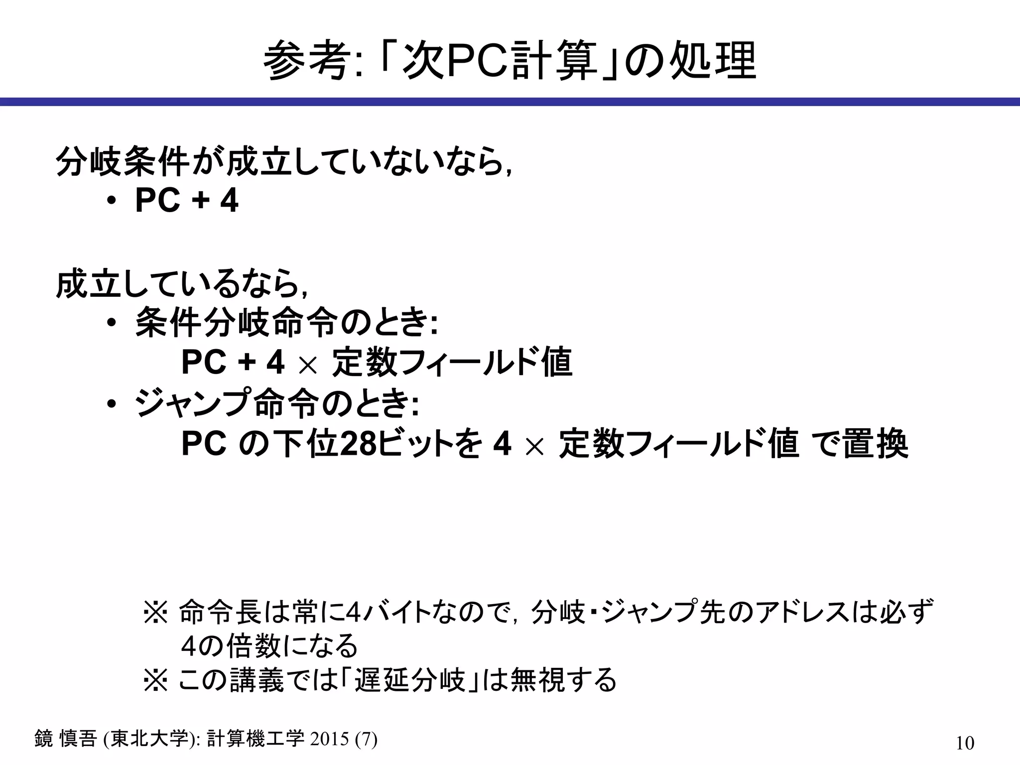 10鏡 慎吾 (東北大学): 計算機工学 2015 (7)
参考: 「次PC計算」の処理
分岐条件が成立していないなら，
• PC + 4
成立しているなら，
• 条件分岐命令のとき:
PC + 4 × 定数フィールド値
• ジャンプ命令のとき:
PC の下位28ビットを 4 × 定数フィールド値 で置換
※ 命令長は常に4バイトなので，分岐・ジャンプ先のアドレスは必ず
4の倍数になる
※ この講義では「遅延分岐」は無視する
 