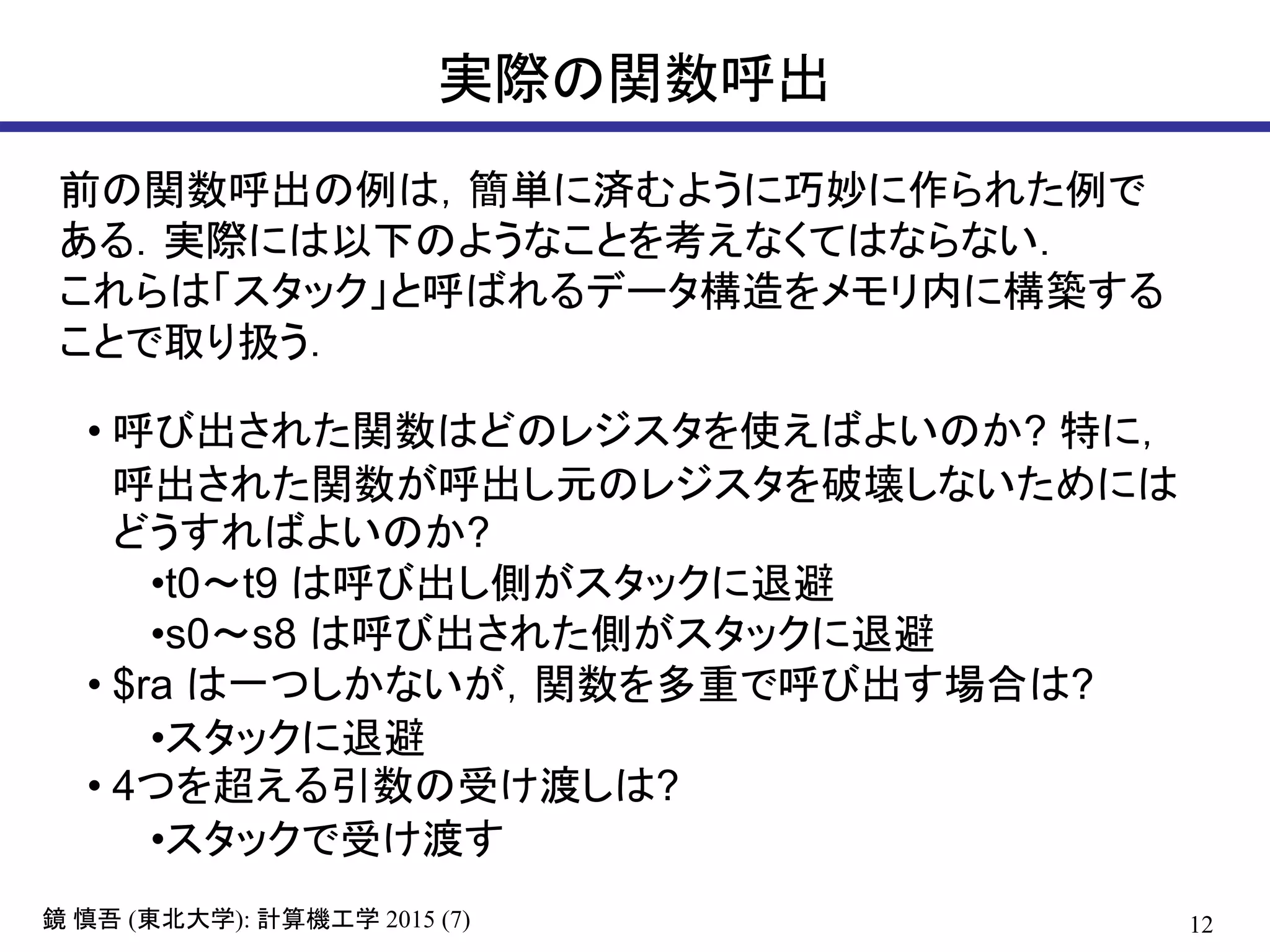 12鏡 慎吾 (東北大学): 計算機工学 2015 (7)
実際の関数呼出
前の関数呼出の例は，簡単に済むように巧妙に作られた例で
ある．実際には以下のようなことを考えなくてはならない．
これらは「スタック」と呼ばれるデータ構造をメモリ内に構築する
ことで取り扱う．
• 呼び出された関数はどのレジスタを使えばよいのか? 特に，
呼出された関数が呼出し元のレジスタを破壊しないためには
どうすればよいのか?
•t0～t9 は呼び出し側がスタックに退避
•s0～s8 は呼び出された側がスタックに退避
• $ra は一つしかないが，関数を多重で呼び出す場合は?
•スタックに退避
• 4つを超える引数の受け渡しは?
•スタックで受け渡す
 