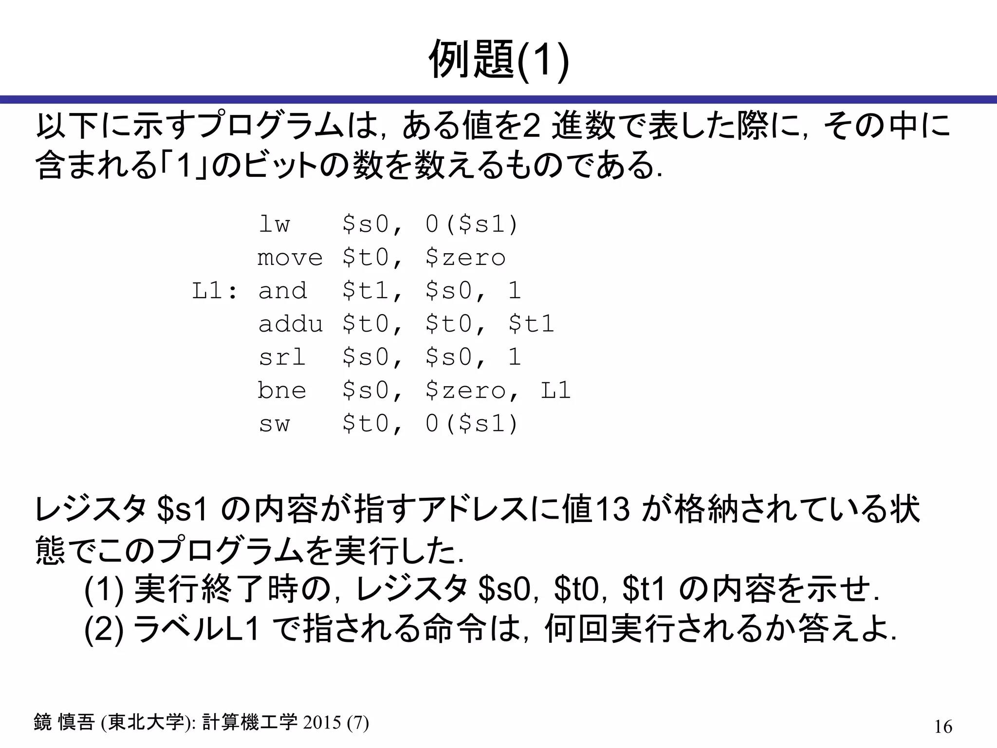 16鏡 慎吾 (東北大学): 計算機工学 2015 (7)
例題(1)
以下に示すプログラムは，ある値を2 進数で表した際に，その中に
含まれる「1」のビットの数を数えるものである．
lw $s0, 0($s1)
move $t0, $zero
L1: and $t1, $s0, 1
addu $t0, $t0, $t1
srl $s0, $s0, 1
bne $s0, $zero, L1
sw $t0, 0($s1)
レジスタ $s1 の内容が指すアドレスに値13 が格納されている状
態でこのプログラムを実行した．
(1) 実行終了時の，レジスタ $s0，$t0，$t1 の内容を示せ．
(2) ラベルL1 で指される命令は，何回実行されるか答えよ．
 