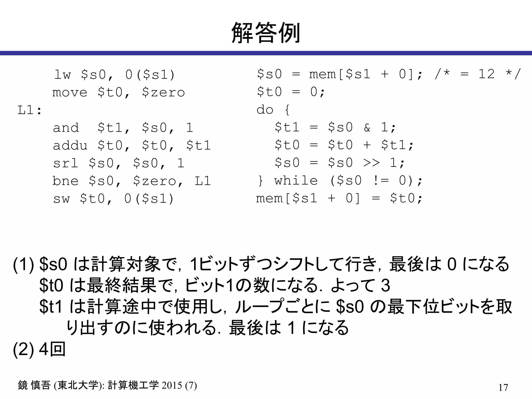 17鏡 慎吾 (東北大学): 計算機工学 2015 (7)
解答例
lw $s0, 0($s1)
move $t0, $zero
L1:
and $t1, $s0, 1
addu $t0, $t0, $t1
srl $s0, $s0, 1
bne $s0, $zero, L1
sw $t0, 0($s1)
(1) $s0 は計算対象で，1ビットずつシフトして行き，最後は 0 になる
$t0 は最終結果で，ビット1の数になる．よって 3
$t1 は計算途中で使用し，ループごとに $s0 の最下位ビットを取
り出すのに使われる．最後は 1 になる
(2) 4回
$s0 = mem[$s1 + 0]; /* = 12 */
$t0 = 0;
do {
$t1 = $s0 & 1;
$t0 = $t0 + $t1;
$s0 = $s0 >> 1;
} while ($s0 != 0);
mem[$s1 + 0] = $t0;
 