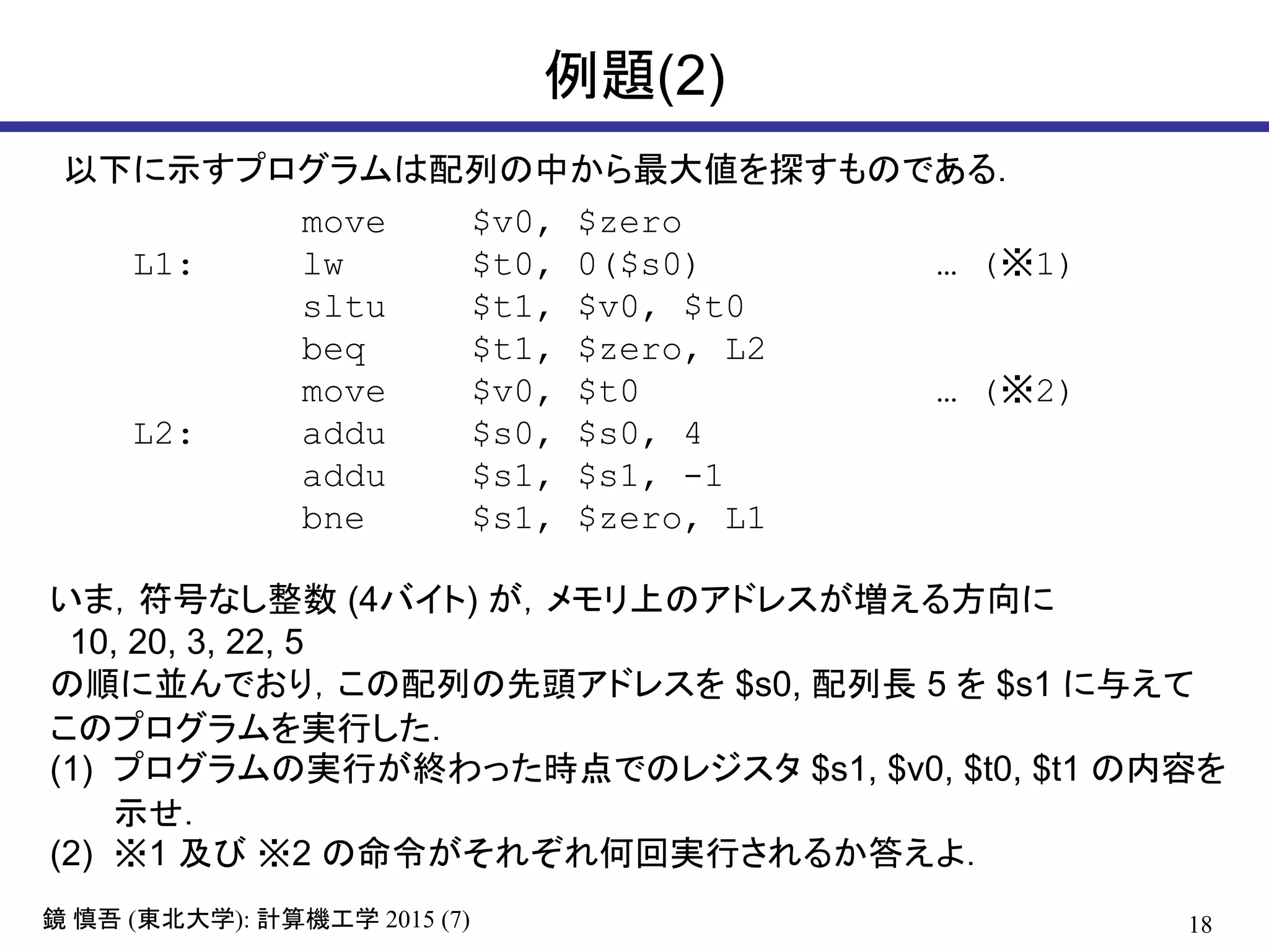 18鏡 慎吾 (東北大学): 計算機工学 2015 (7)
例題(2)
move $v0, $zero
L1: lw $t0, 0($s0) … (※1)
sltu $t1, $v0, $t0
beq $t1, $zero, L2
move $v0, $t0 … (※2)
L2: addu $s0, $s0, 4
addu $s1, $s1, -1
bne $s1, $zero, L1
以下に示すプログラムは配列の中から最大値を探すものである．
いま，符号なし整数 (4バイト) が，メモリ上のアドレスが増える方向に
10, 20, 3, 22, 5
の順に並んでおり，この配列の先頭アドレスを $s0, 配列長 5 を $s1 に与えて
このプログラムを実行した．
(1) プログラムの実行が終わった時点でのレジスタ $s1, $v0, $t0, $t1 の内容を
示せ．
(2) ※1 及び ※2 の命令がそれぞれ何回実行されるか答えよ．
 