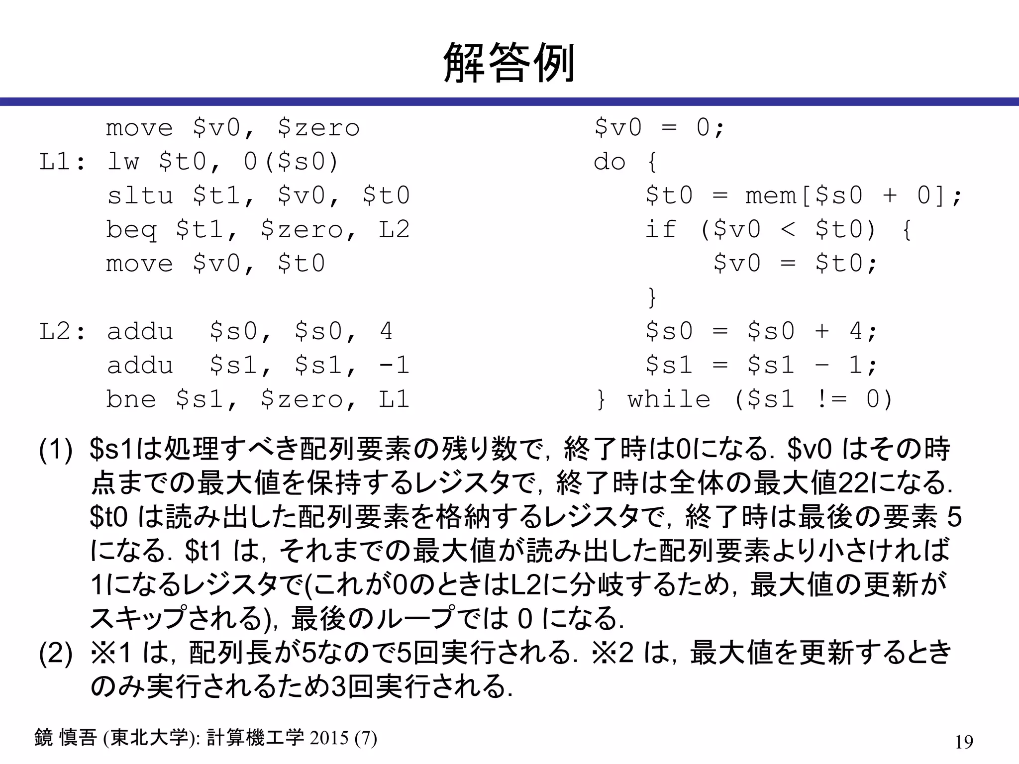 19鏡 慎吾 (東北大学): 計算機工学 2015 (7)
解答例
move $v0, $zero
L1: lw $t0, 0($s0)
sltu $t1, $v0, $t0
beq $t1, $zero, L2
move $v0, $t0
L2: addu $s0, $s0, 4
addu $s1, $s1, -1
bne $s1, $zero, L1
$v0 = 0;
do {
$t0 = mem[$s0 + 0];
if ($v0 < $t0) {
$v0 = $t0;
}
$s0 = $s0 + 4;
$s1 = $s1 – 1;
} while ($s1 != 0)
(1) $s1は処理すべき配列要素の残り数で，終了時は0になる．$v0 はその時
点までの最大値を保持するレジスタで，終了時は全体の最大値22になる．
$t0 は読み出した配列要素を格納するレジスタで，終了時は最後の要素 5
になる．$t1 は，それまでの最大値が読み出した配列要素より小さければ
1になるレジスタで(これが0のときはL2に分岐するため，最大値の更新が
スキップされる)，最後のループでは 0 になる．
(2) ※1 は，配列長が5なので5回実行される．※2 は，最大値を更新するとき
のみ実行されるため3回実行される．
 