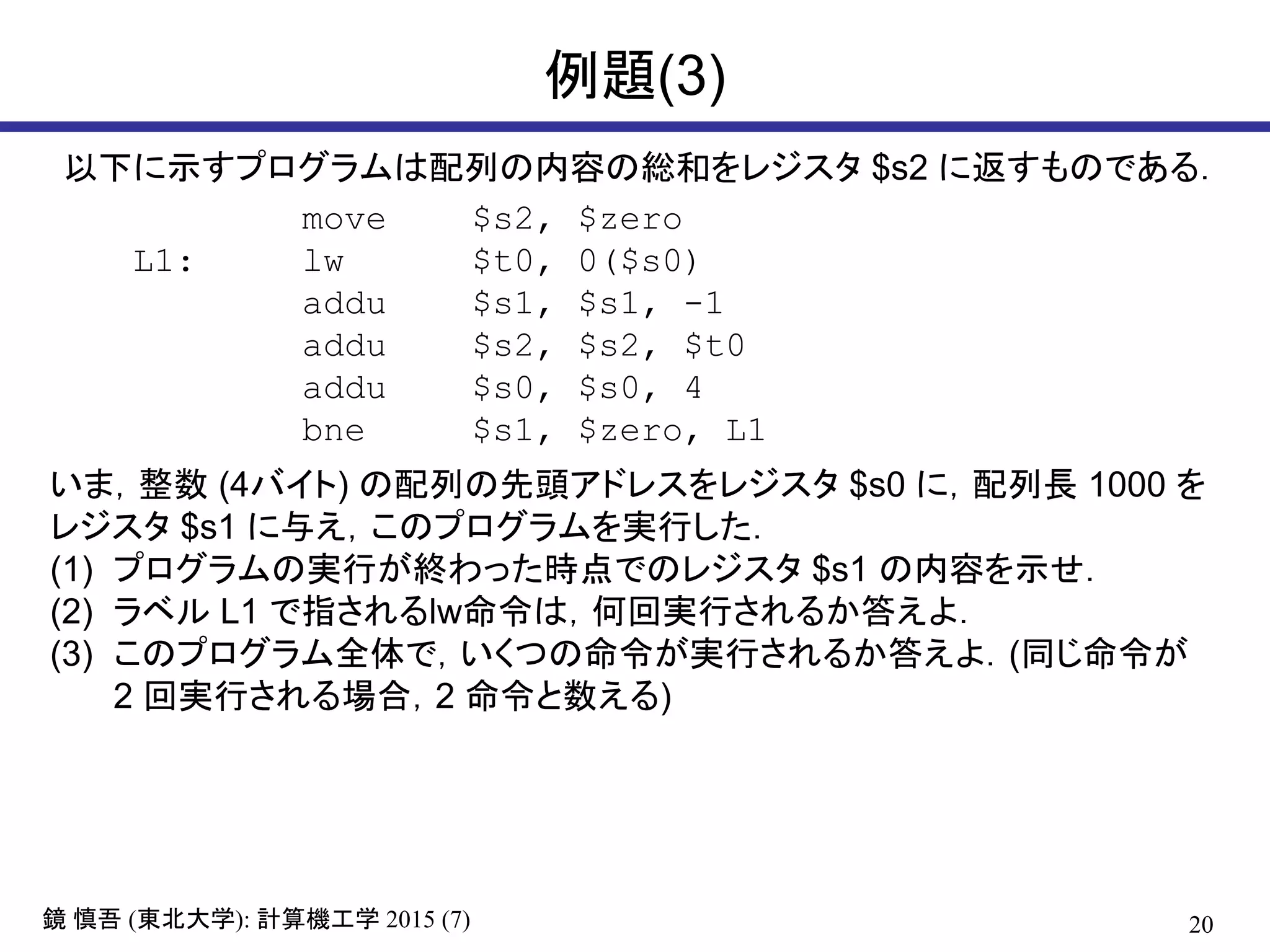 20鏡 慎吾 (東北大学): 計算機工学 2015 (7)
例題(3)
move $s2, $zero
L1: lw $t0, 0($s0)
addu $s1, $s1, -1
addu $s2, $s2, $t0
addu $s0, $s0, 4
bne $s1, $zero, L1
以下に示すプログラムは配列の内容の総和をレジスタ $s2 に返すものである．
いま，整数 (4バイト) の配列の先頭アドレスをレジスタ $s0 に，配列長 1000 を
レジスタ $s1 に与え，このプログラムを実行した．
(1) プログラムの実行が終わった時点でのレジスタ $s1 の内容を示せ．
(2) ラベル L1 で指されるlw命令は，何回実行されるか答えよ．
(3) このプログラム全体で，いくつの命令が実行されるか答えよ．(同じ命令が
2 回実行される場合，2 命令と数える)
 