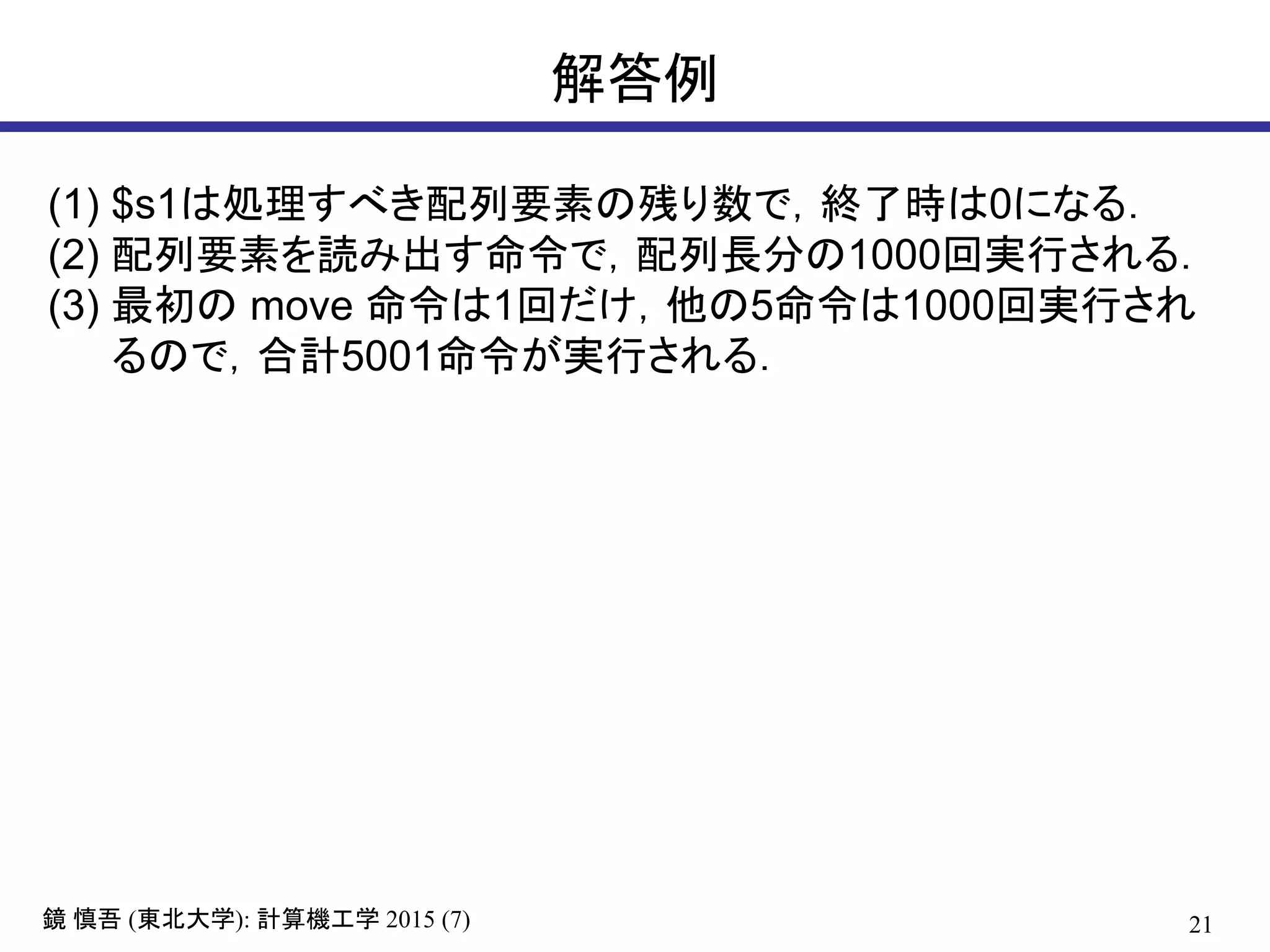 21鏡 慎吾 (東北大学): 計算機工学 2015 (7)
解答例
(1) $s1は処理すべき配列要素の残り数で，終了時は0になる．
(2) 配列要素を読み出す命令で，配列長分の1000回実行される．
(3) 最初の move 命令は1回だけ，他の5命令は1000回実行され
るので，合計5001命令が実行される．
 
