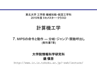 東北大学 工学部 機械知能・航空工学科
2015年度 5セメスター・クラスD
計算機工学
大学院情報科学研究科
鏡 慎吾
http://www.ic.is.tohoku.ac.jp/~swk/lecture/
7. MIPSの命令と動作 ― 分岐・ジャンプ・関数呼出し
(教科書7章)
 