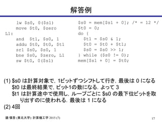 17R  (|ѧ): ӋCѧ 2015 (7)

lw $s0, 0($s1)
move $t0, $zero
L1:
and $t1, $s0, 1
addu $t0, $t0, $t1
srl $s0, $s0, 1
bne $s0, $zero, L1
sw $t0, 0($s1)
(1) $s0 Ӌ㌝ǣ1ӥåȤĥեȤФ 0 ˤʤ
$t0 KYǣӥå1ˤʤ룮ä 3
$t1 Ӌ;Фʹä`פȤ $s0 λӥåȤȡ
Τʹ룮 1 ˤʤ
(2) 4
$s0 = mem[$s1 + 0]; /* = 12 */
$t0 = 0;
do {
$t1 = $s0 & 1;
$t0 = $t0 + $t1;
$s0 = $s0 >> 1;
} while ($s0 != 0);
mem[$s1 + 0] = $t0;
 