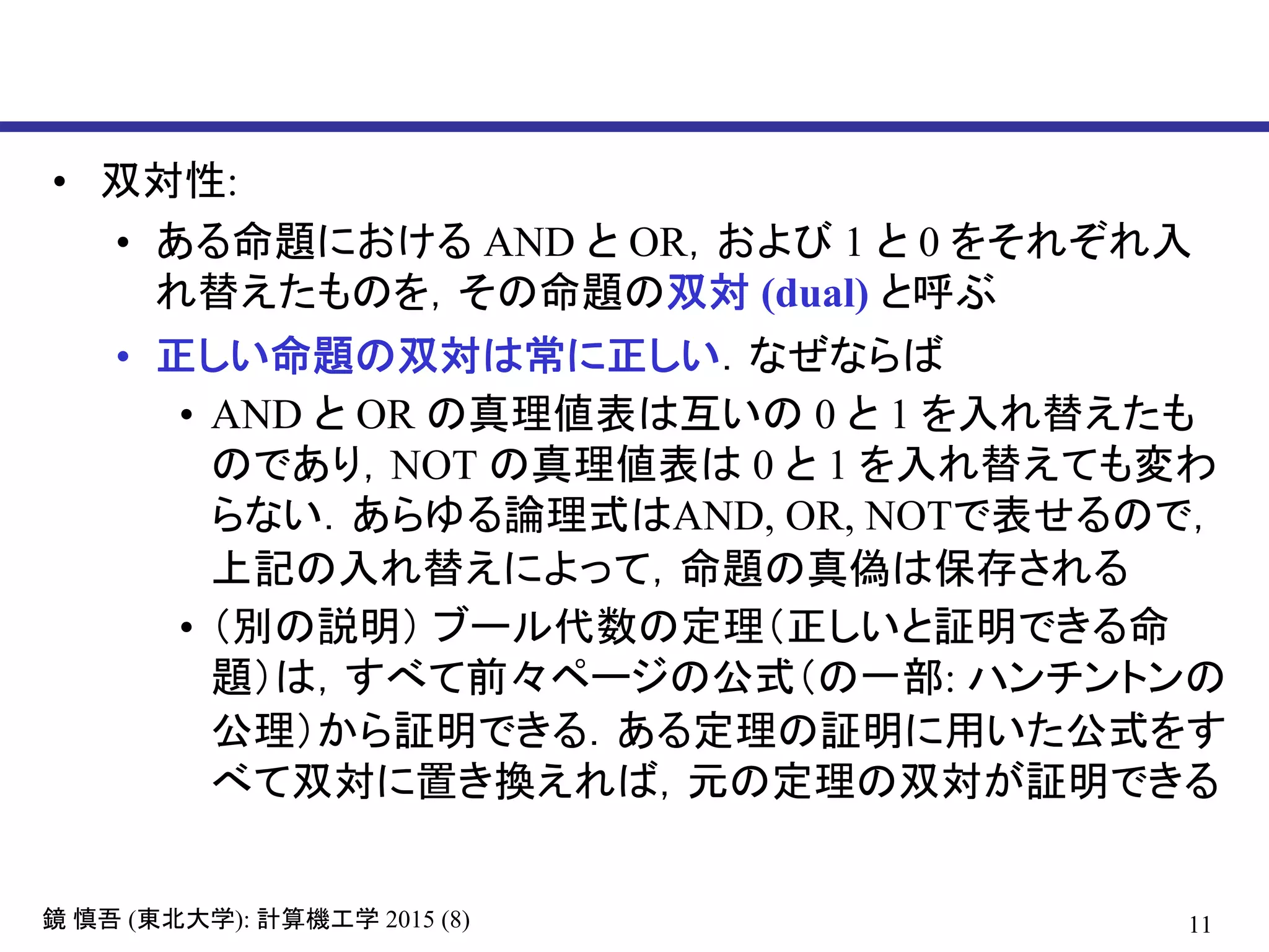 11鏡 慎吾 (東北大学): 計算機工学 2015 (8)
• 双対性:
• ある命題における AND と OR，および 1 と 0 をそれぞれ入
れ替えたものを，その命題の双対 (dual) と呼ぶ
• 正しい命題の双対は常に正しい．なぜならば
• AND と OR の真理値表は互いの 0 と 1 を入れ替えたも
のであり，NOT の真理値表は 0 と 1 を入れ替えても変わ
らない．あらゆる論理式はAND, OR, NOTで表せるので，
上記の入れ替えによって，命題の真偽は保存される
• （別の説明） ブール代数の定理（正しいと証明できる命
題）は，すべて前々ページの公式（の一部: ハンチントンの
公理）から証明できる．ある定理の証明に用いた公式をす
べて双対に置き換えれば，元の定理の双対が証明できる
 