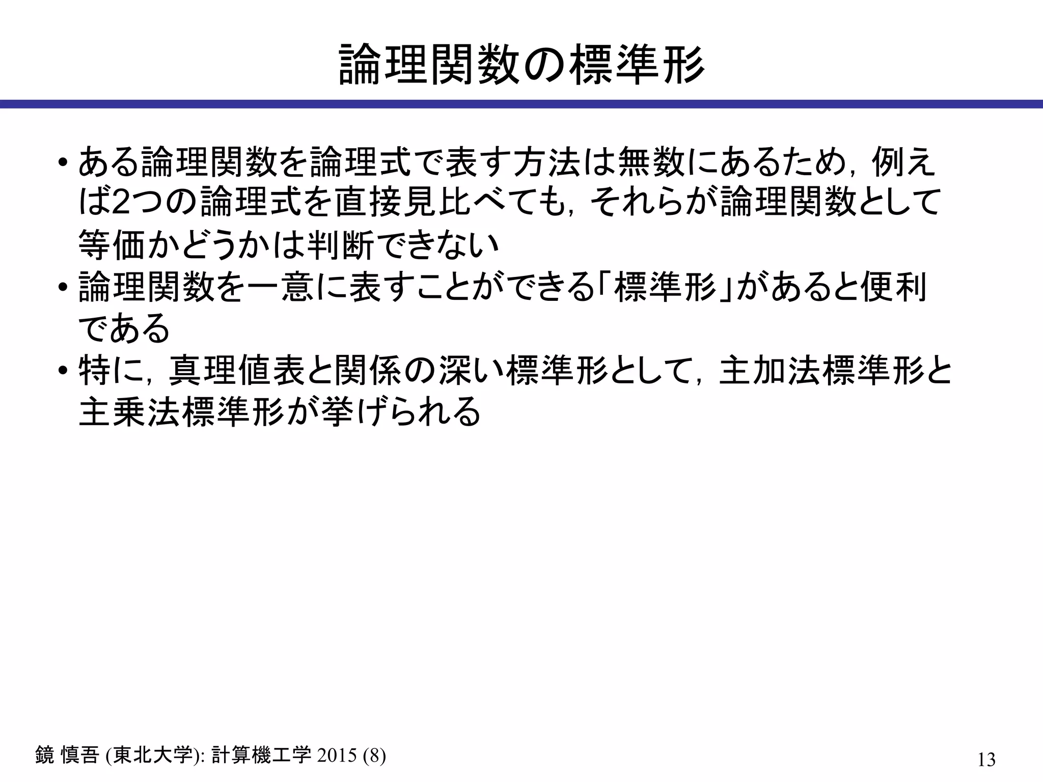 13鏡 慎吾 (東北大学): 計算機工学 2015 (8)
論理関数の標準形
• ある論理関数を論理式で表す方法は無数にあるため，例え
ば2つの論理式を直接見比べても，それらが論理関数として
等価かどうかは判断できない
• 論理関数を一意に表すことができる「標準形」があると便利
である
• 特に，真理値表と関係の深い標準形として，主加法標準形と
主乗法標準形が挙げられる
 