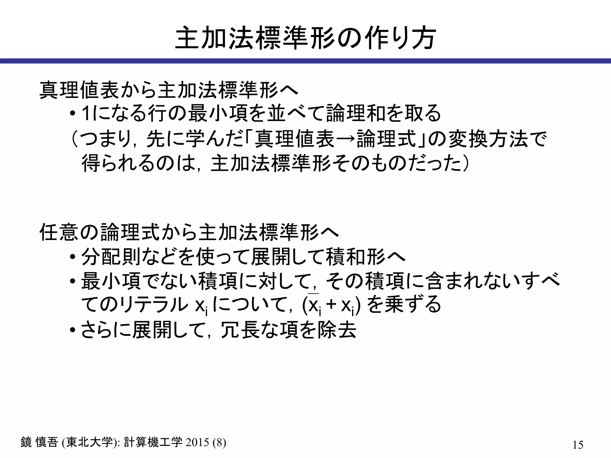 15鏡 慎吾 (東北大学): 計算機工学 2015 (8)
主加法標準形の作り方
真理値表から主加法標準形へ
• 1になる行の最小項を並べて論理和を取る
（つまり，先に学んだ「真理値表→論理式」の変換方法で
得られるのは，主加法標準形そのものだった）
任意の論理式から主加法標準形へ
• 分配則などを使って展開して積和形へ
• 最小項でない積項に対して，その積項に含まれないすべ
てのリテラル xi について，(xi + xi) を乗ずる
• さらに展開して，冗長な項を除去
 