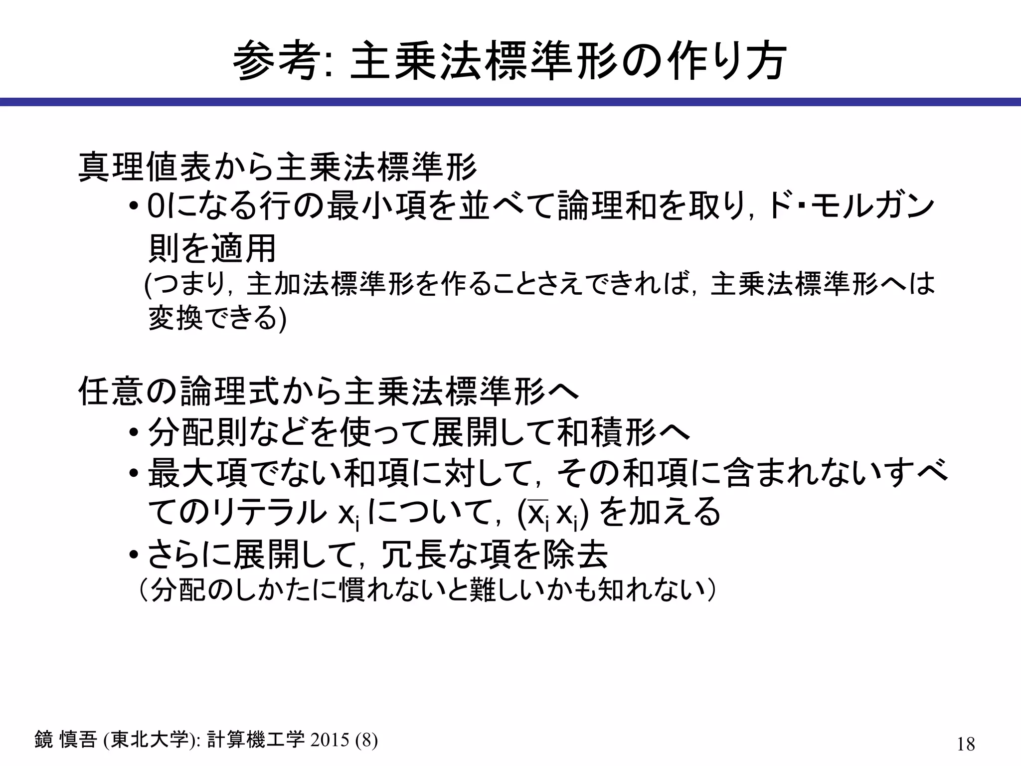 18鏡 慎吾 (東北大学): 計算機工学 2015 (8)
参考: 主乗法標準形の作り方
真理値表から主乗法標準形
• 0になる行の最小項を並べて論理和を取り，ド・モルガン
則を適用
(つまり，主加法標準形を作ることさえできれば，主乗法標準形へは
変換できる)
任意の論理式から主乗法標準形へ
• 分配則などを使って展開して和積形へ
• 最大項でない和項に対して，その和項に含まれないすべ
てのリテラル xi について，(xi xi) を加える
• さらに展開して，冗長な項を除去
（分配のしかたに慣れないと難しいかも知れない）
 