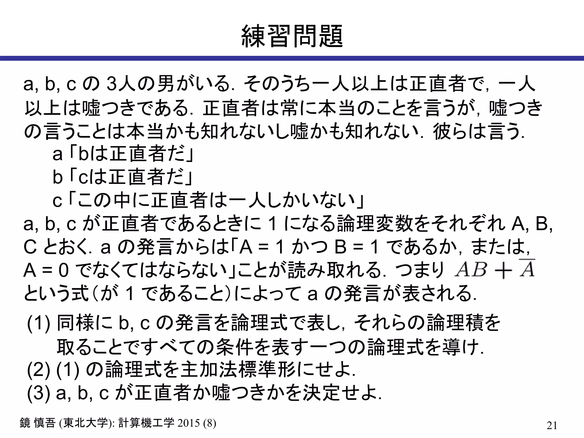 21鏡 慎吾 (東北大学): 計算機工学 2015 (8)
練習問題
a, b, c の 3人の男がいる．そのうち一人以上は正直者で，一人
以上は嘘つきである．正直者は常に本当のことを言うが，嘘つき
の言うことは本当かも知れないし嘘かも知れない．彼らは言う．
a 「bは正直者だ」
b 「cは正直者だ」
c 「この中に正直者は一人しかいない」
a, b, c が正直者であるときに 1 になる論理変数をそれぞれ A, B,
C とおく．a の発言からは「A = 1 かつ B = 1 であるか，または，
A = 0 でなくてはならない」ことが読み取れる．つまり
という式（が 1 であること）によって a の発言が表される．
(1) 同様に b, c の発言を論理式で表し，それらの論理積を
取ることですべての条件を表す一つの論理式を導け．
(2) (1) の論理式を主加法標準形にせよ．
(3) a, b, c が正直者か嘘つきかを決定せよ．
 